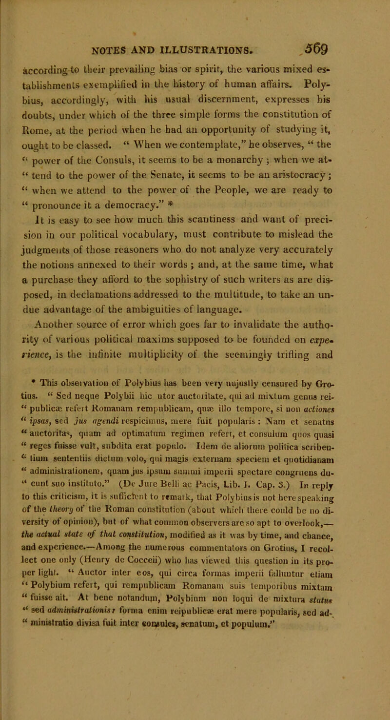 according to their prevailing bias or spirit, the various mixed es- tablishments exemplified in the history of human affairs. Poly- bius, accordingly, with his usual discernment, expresses his doubts, under which of the three simple forms the constitution of Rome, at the period when he had an opportunity of studying it, ought to be classed. “ When we contemplate,” he observes, “ the “ power of the Consuls, it seems to be a monarchy ; when we at- “ tend to the power of the Senate, it seems to be an aristocracy ; “ when we attend to the power of the People, we are ready to “ pronounce it a democracy.” * It is easy to see how much this scantiness and want of preci- sion in our political vocabulary, must contribute to mislead the judgments of those reasoners who do not analyze very accurately the notions annexed to their words ; and, at the same time, what a purchase they afford to the sophistry of such writers as are dis- posed, in declamations addressed to the multitude, to take an un- due advantage of the ambiguities of language. Another source of error which goes far to invalidate the autho- rity of various political maxims supposed to be founded on expe- rience, is the infinite multiplicity of the seemingly trifling and * This obseivation of Polybius has been very uujuslly censured by Gro- tius. “ Sed neque Polybii hie utor auctoritute, qui ad mixtum genus rei- “ public® refert Romanam rempublicam, qua? illo tempore, si non actiones u ipsas, sed jus agendi respicimus, mere fuit popularis : Nara et senates “ auctoritas, quam ad optimatum regimen refen, et consulum quos quasi “ reges fuisse vult, subdita erat populo. Idem de aliorum polilica scriben- “ lium sententiis dictum volo, qui magis externam speciem et quotidianam “ adminislralionenj, quam jus ipsum summi imperii spectare congruens du- “ cunt suo inslituto.” (De Jure Belli ac Pacis, Lib. I. Cap. 3.) In reply to this criticism, it is sufficient to remaik, that Polybius is not here speaking of the theory of the Roman constitution (about which there could be no di- versity of opinion), but of what common observers are so apt to overlook,— the actual state of that constitution, modified as it was by time, and chance, and experience.—Among the numerous commentators on Grotius, I recol- lect one only (Henry dc Cocceii) who has viewed this question in its pro- per light. “ Auctor inter eos, qui circa formas imperii falluntur etiam “ Polybium refert, qui rempublicam Romanam suis temporibus mixtam “ fuisse ait. At bene notandujn, Polybium non loqui de mixtura status “ sed adminislrationisr forma enim rcipublicac erat mere popularis, sed ad- “ ministratio divisa fuit inter eopgules, senatum, et populura.”