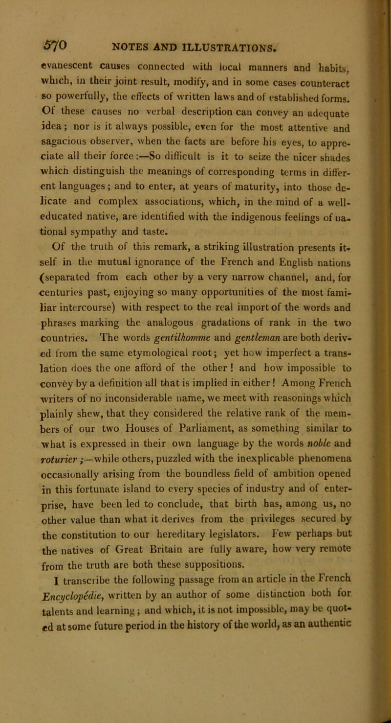 evanescent causes connected with local manners and habits, which, in their joint result, modify, and in some cases counteract so powerfully, the effects of written laws and of established forms. Of these causes no verbal description cau convey an adequate idea; nor is it always possible, even for the most attentive and sagacious observer, when the facts are before his eyes, to appre- ciate all their forceSo difficult is it to seize the nicer shades which distinguish the meanings of corresponding terms in differ- ent languages; and to enter, at years of maturity, into those de- licate and complex associations, which, in the mind of a well- educated native, are identified with the indigenous feelings of na- tional sympathy and taste. Of the truth of this remark, a striking illustration presents it- self in the mutual ignorance of the French and English nations (separated from each other by a very narrow channel, and, for centuries past, enjoying so many opportunities of the most fami- liar intercourse) with respect to the real import of the words and phrases marking the analogous gradations of rank in the two countries. The words gentilhomme and gentleman are both deriv- ed from the same etymological root; yet how imperfect a trans- lation does the one afford of the other ! and how impossible to convey by a definition all that is implied in either! Among French writers of no inconsiderable name, we meet with reasonings which plainly shew, that they considered the relative rank of the mem- bers of our two Houses of Parliament, as something similar to what is expressed in their own language by the words noble and roturicr while others, puzzled with the inexplicable phenomena occasionally arising from the boundless field of ambition opened in this fortunate island to every species of industry and of enter- prise, have been led to conclude, that birth has, among us, no other value than what it derives from the privileges secured by the constitution to our hereditary legislators. Few perhaps but the natives of Great Britain are fully aware, how very remote from the truth are both these suppositions. 1 transcribe the following passage from an article in the French Encyclopedic, written by an author of some distinction both for talents and learning; and which, it is not impossible, may be quot- ed at some future period in the history of the world, as an authentic