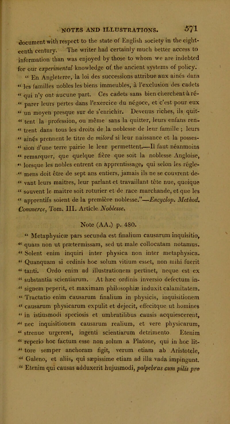 document with respect to the state of English society in the eight- eenth century. The writer had certainly much better access to information than was enjoyed by those to whom we are indebted for our experimental knowledge of the ancient systems of policy. “ En Angleterre, la loi des successions attribue aux aines clans “ les families nobles les biens immeubles, a l’exclusion des cadets 41 qui n’y ont aucune part. Ces cadets sans bien cherchent k re- “ parer leurs pertes dans l’exercice du negoce, et c’est pour eux “ un moyen presque sur de s’enrichir. Devenus riches, ils quit- “ tent la profession, ou meme sans la quitter, leurs enfans ren- 44 trent dans tous les droits de la noblesse de leur famille ; leurs « aines prennent le titre de milord si leur naissance et la posses- “ sion d’une terre pairie le leur permettent.—II faut neanmoins “ remarquer, que quelque fi&re que soit la noblesse Angloise, “ lorsque les nobles entrent en apprentissage, qui selon les regle- 44 mens doit fetre de sept ans entiers, jamais ils ne se couvrent de- “ vant leurs maitres, leur parlant et travaillant tete nue, quoique 44 souvent le maitre soit roturier et de race marchande, et que les 44 apprentifs soient de la premiere noblesse.”—Encyclop. Method. Commerce, Tom. III. Article Noblesse. Note (AA.) p. 480. “ Metaphysics; pars secunda est finalium causarum inquisitio, 44 quam non ut prmtermissam, sed ut male collocatam notamus. “ Solent eniin inquiri inter physica non inter metaphysica. 44 Quanquam si ordinis hoc solum vitium esset, non mihi fuerit “ tauti. Ordo enim ad illustrationem pertinet, neque est ex 44 substantia scientiarum. At ha;c ordinis inversio defectum in- 44 signem peperit, et maximam philosophia; induxit calamitatem. 44 Tractatio enim causarum finalium in physicis, inquisitionem 44 causarum physicarum expulit et dejecit, eff'ecitque ut homines 44 in istiusmodi speciosis et umbratilibus causis acquiescerent, >44 nec inquisitionem causarum realium, et vere physicarum, “ strenue urgerent, ingenti scientiarum detrimento Etenim 44 reperio hoc factum esse non solum a Platone, qui in hoc lit- “ tore semper anchoram figit, verum etiam ab Aristotele, 44 Galeno, et aliis, qui saepissime etiam ad ilia vada impingunt. “ Etenim qui causas adduxerit hujusmodi, palpebras cum pills pro