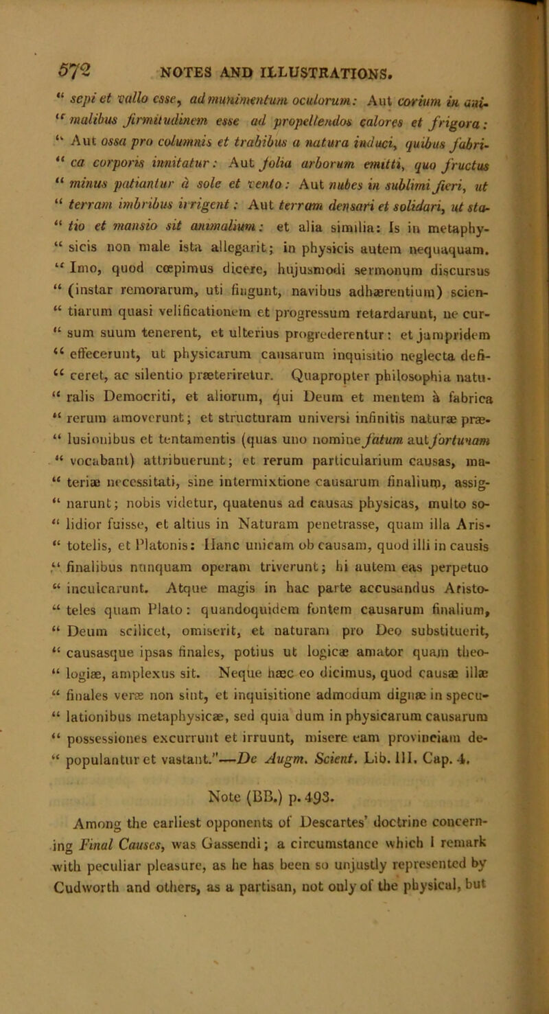“ septet vallo esse, admunimntum. oculorum: Aut corium in aui- te malibus Jirmiludinem esse ad propeltendos calores et jrigora: “ Aut ossa pro columnis et trahibus a natura induct, quibus fabri- “ ca corporis innitatur: Aut Jolta arborum emitti, quo fructus “ minus patianlur a sole et rento: Aut nubes in sublimi fieri, tit “ terrain imbnbus irrigent: Aut terrain densari et solidari, ut sta- “ tio et mansio sit anmalium; et alia similia: Is in metaphy- “ sicis non male ista allegarit; in physicis autem nequaquam. “ Into, quod ccepirnus dicere, hujusmodi sermonum discursus “ (instar remorarum, uti fiugunt, navibus adhaerentium) scien- “ tiarttm quasi velificationem et progressum retardaruut, ue cur- “ sum suum tenerent, et ulterius progrederentur : et jampridem a effecerunt, ut physicarum cansarum inquisitio neglecta defi- cc ceret, ae silentio piseteriretur. Quapropter philosophia natu- “ ralis Democriti, et aliorum, qui Deum et mentem a fabrica “ rerum amoverunt; et structuram universi infinitis naturae prae- “ lusiouibus et tentamentis (quas uno nomine fahm autJ'ortunam “ vocabant) attribuerunt; et rerum particularium causas, ma- “ teriae necessitati, sine intermixtione causarum finalium, assig- “ narunt; nobis videtur, quatenus ad causas physicas, multo so- “ lidior fuisse, et altius in Naturam penetrasse, quam ilia Aris- “ totelis, et Platonis: Ilanc unicam ob causam, quod illi in causis finalibus nnnquam operam triverunt; hi autem eas perpetuo “ inculcarunt. Atque magis in hac parte accusandus Aristo- “ teles quam Plato: quandoquidem fontem causarum finalium, “ Deum scilicet, omiserit, et naturam pro Deo substituent, “ causasque ipsas finales, potius ut logicae amator quam theo- “ logiae, amplexus sit. Neque haec eo dicimus, quod causae illae “ finales verse non sint, et inquisitione admodum digntc in specu- “ lationibus metaphysicae, sed quia dum in physicarum causarum “ possessiones excurrunt et irruunt, misere earn provineiam de- “ populanturet vastant.”—De Augm. Scient. Lib. 111. Cap. 4. Note (BB.) p. 493. Among the earliest opponents of Descartes’ doctrine concern- in'* Final Causes, was Gassendi; a circumstance which 1 remark with peculiar pleasure, as he has been so unjustly represented by Cudworth and others, as a partisan, not only of the physical, but