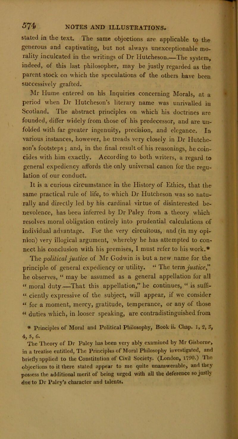 stated in the text. The same objections are applicable to the generous and captivating, but not always unexceptionable mo- rality inculcated in the writings of Dr Hutcheson.—The system, indeed, of this last philosopher, may be justly regarded as the parent stock on which the speculations of the others have been successively grafted. Mr Hume entered on his Inquiries concerning Morals, at a period when Dr Hutcheson’s literary name was unrivalled in Scotland. The abstract principles on which his doctrines are founded, differ widely from those of his predecessor, and are un- folded with far greater ingenuity, precision, and elegance. In various instances, however, he treads very closely in Dr Hutche- son’s footsteps; and, in the final result of his reasonings, he coin- cides with him exactly. According to both writers, a regard to general expediency affords the only universal canon for the regu- lation of our conduct. It is a curious circumstance in the History of Ethics, that the same practical rule of life, to which Dr Hutcheson was so natu- rally and directly led by his cardinal virtue of disinterested be- nevolence, has been inferred by Dr Paley from a theory which resolves moral obligation entirely into prudential calculations of individual advantage. For the very circuitous, and (in my opi- nion) very illogical argument, whereby he has attempted to con- nect his conclusion with his premises, I must refer to his work.* The political justice of Mr Godwin is but a new name for the principle of general expediency or utility. “ The term justice” he observes, “ may be assumed as a general appellation for all “ moral duty—That this appellation,” he continues, “ is suffi- “ ciently expressive of the subject, will appear, if we consider “ for a moment, mercy, gratitude, temperance, or any of those “ duties which, in looser speaking, are contradistinguished from * Principles of Moral and Political Philosophy, Book ii. Chap. 1,2,3, 4, 5, 6. The Theory of Dr Paley has been very ably examined by Mr Gisborne, in a treatise entitled, The Principles of Moral Philosophy investigated, and briefly applied to the Constitution of Civil Society. (London, 1790.) 'llie objections to it there staled appear to me quite unanswerable, and they possess the additional merit of being urged with all the deference so justly due to Dr Paley’s character and talents.