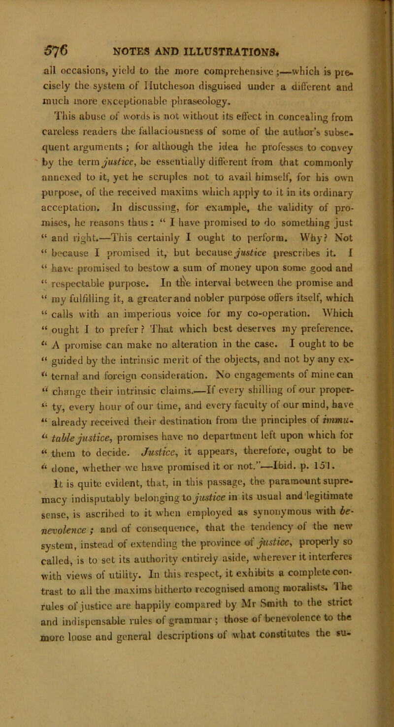 all occasions, yield to the more comprehensive ;—which is pre- cisely the system of Hutcheson disguised under a different and much more exceptionable phraseology. This abuse of words is not without its effect in concealing from careless readers the fallaciousness of some of the author’s subse- quent arguments ; for although the idea he professes to couvey by the term justice, be essentially different from that commonly annexed to it, yet he scruples not to avail himself, for his own purpose, of the received maxims which apply to it in its ordinary acceptation. In discussing, for example, the validity of pro- mises, he reasons thus: “ I have promised to do something just “ and right.—This certainly I ought to perform. Why? Not “ because I promised it, but because justice prescribes it. I “ have promised to bestow a sum of money upon some good and “ respectable purpose. In t^e interval between the promise and “ my fulfilling it, a greater and nobler purpose offers itself, which “ calls with an imperious voice for my co-operation. Which “ ought I to prefer ? That which best deserves my preference. “ A promise can make no alteration in the case. I ought to be “ guided by the intrinsic merit of the objects, and not by any ex- u ternal and foreign consideration. No engagements of mine can “ change their intrinsic claims.—If every shilling of our proper- “ ty, every hour of our time, and every faculty of our mind, have “ already received their destination from the principles of inrnu- il table justice, promises have no department left upon which tor “ them to decide. Justice, it appears, therefore, ought to be done, whether we have promised it or not. —Ibid. p. 151. It is quite evident, that, in this passage, the paramount supre- macy indisputably belonging to justice in its usual and'legitimate sense, is ascribed to it when employed as synonymous with be- nevolence ; and of consequence, that the tendency of the new system, instead of extending the province of justice, properly so called, is to set its authority entirely aside, wherever it interferes with views of utility. In this respect, it exhibits a complete con- trast to all the maxims hitherto recognised among moralists. The rules of justice are happily compared by Mr Smith to the strict and indispensable rules of grammar ; those of benevolence to the more loose aud general descriptions of what constitutes the su-