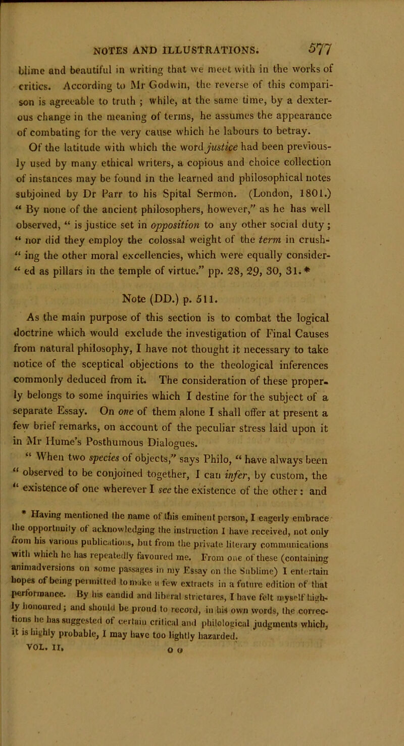 Mime and beautiful in writing that we meet with in the works of critics. According to Mr Godwin, the reverse of this compari- son is agreeable to truth ; while, at the same time, by a dexter- ous change in the meaning of terms, he assumes the appearance of combating for the very cause which he labours to betray. Of the latitude with which the word justice had been previous- ly used by many ethical writers, a copious and choice eollection of instances may be found in the learned and philosophical notes subjoined by Dr Parr to his Spital Sermon. (London, 1801.) “ By none of the ancient philosophers, however,” as he has well observed, “ is justice set in opposition to any other social duty ; “ nor did they employ the colossal weight of the term in crush- “ ing the other moral excellencies, which were equally consider- “ ed as pillars in the temple of virtue.” pp. 28, 29, 30, 31.* Note (DD.) p. 511. As the main purpose of this section is to combat the logical doctrine which would exclude the investigation of Final Causes from natural philosophy, I have not thought it necessary to take notice of the sceptical objections to the theological inferences commonly deduced from it. The consideration of these proper- ly belongs to some inquiries which I destine for the subject of a separate Essay. On one of them alone I shall offer at present a few brief remarks, on account of the peculiar stress laid upon it in Mr Hume’s Posthumous Dialogues. M hen two species of objects,” says Philo, “ have always been “ observed to be conjoined together, I can infer, by custom, the “ existence of one wherever I see the existence of the other: and Having mentioned the name of this eminent person, I eagerly embrace the opportunity of acknowledging the instruction I have received, not only from his various publications, but from the private literary communications with which he has repeatedly favoured me. From one of these (containing animadversions on some passages in my Essay on the Sublime) I entertain hopes of being permitted to make a few extracts in a future edition of that performance. By his candid and liberal strictures, I have felt myself high- ly honoured; and should be proud to record, in his own words, the correc- tions he has suggested of certain critical and philological judgments which, it is highly probable, I may have too lightly hazarded. VOLe IX* Q (A