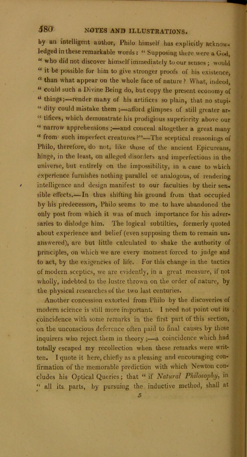 by an intelligent author, Philo himself has explicitly acknow- ledged in these remarkable words : “ Supposing there were a God, “ who did not discover himself immediately to our senses ; would “ it be possible for him to give stronger proofs of his existence, “ than what appear on the whole face of nature? What, indeed, “ could such a Divine Being do, but copy the present economy of “ things;—render many of his artifices so plain, that no stupi- “ dity could mistake them ;—afford glimpses of still greater ar- “ tifices, which demonstrate his prodigious superiority above our “ narrow apprehensions ;—and conceal altogether a great many M from such imperfect creatures?”—The sceptical reasonings of Philo, therefore, do not, like those of the ancient Epicureans, hinge, in the least, on alleged disorders and imperfections in the universe, but entirely on the impossibility, in a case to which experience furnishes nothing parallel or analogous, of rendering intelligence and design manifest to our faculties by their sen- sible effects.—In thus shifting his ground from that occupied by his predecessors, Philo seems to me to have abandoned the only post from which it was of much importance for his adver- saries to dislodge him. The logical subtilties, formerly quoted about experience and belief (even supposing them to remain un- answered), are but little calculated to shake the authority of principles, on which we are every moment forced to judge and to act, by the exigencies of life. For this change in the tactics of modern sceptics, we arc evidently, in a great measure, if not wholly, indebted to the lustre thrown on the order of nature, by the physical researches of the two last centuries. Another concession extorted from Philo by the discoveries of < modern science is still more important. I need not point out its coincidence with some remarks in the first part of this section, i on the unconscious deference often paid to final causes by those inquirers who reject them in theory ;—a coincidence which had totally escaped my recollection when these remarks were writ- ten. I quote it here, chiefly as a pleasing and encouraging con- firmation of the memorable prediction with which Newton con- cludes his Optical Queries; that “ if Natural Philosophy, in “ all its. parts, by pursuing the inductive method, shall at •