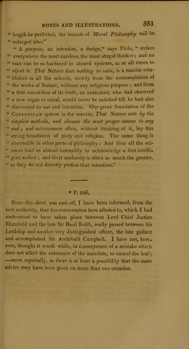 “ length be perfected, the bounds of Moral Philosophy will be *l enlarged also.’’ “ A purpose, an intention, a design,” says Philo, “ strikes “ everywhere the most careless, the most stupid thinker; and no “ man can be so hardened in absurd systems, as at all times to “ reject it. That Nature does nothing in vain, is a maxim esta- “ blished in all the schools, merely from the contemplation of “ the works of Nature, without any religious purpose ; and from “ a firm conviction of its truth, an anatomist, who had observed “ a new organ or canal, would never be satisfied till he had also “ discovered its use and intention. One great foundation of the “ Copeunican system is the maxim, That Nature acts by the “ simplest methods, and chooses the most proper means to any “end; and astronomers often, without thinking of it, lay this “ strong foundation of piety and religion. The same thing is “ observable in other parts of philosophy : And thus all the sci- “ ences lead us almost insensibly to acknowledge a first intelli- “ gent author ; and their authority is often so much the greater, “ as they do not directly profess that intention. * P. 106. Since this sheet was cast off, I have been informed, from the best authority, that the conversation here alluded to, which I had understood to have taken place between Lord Chief Justice Mansfield and the late Sir Basil Keith, really passed between his Lordship and another very distinguished officer, the late gallant and accomplished Sir Archibald Campbell. I have not, how- ever, thought it worth while, in consequence of a mistake which does not affect the substance of the anecdote, to cancel the leaf; —more especially, as there is at least a possibility that the same advice may have been given on more than one occasion.