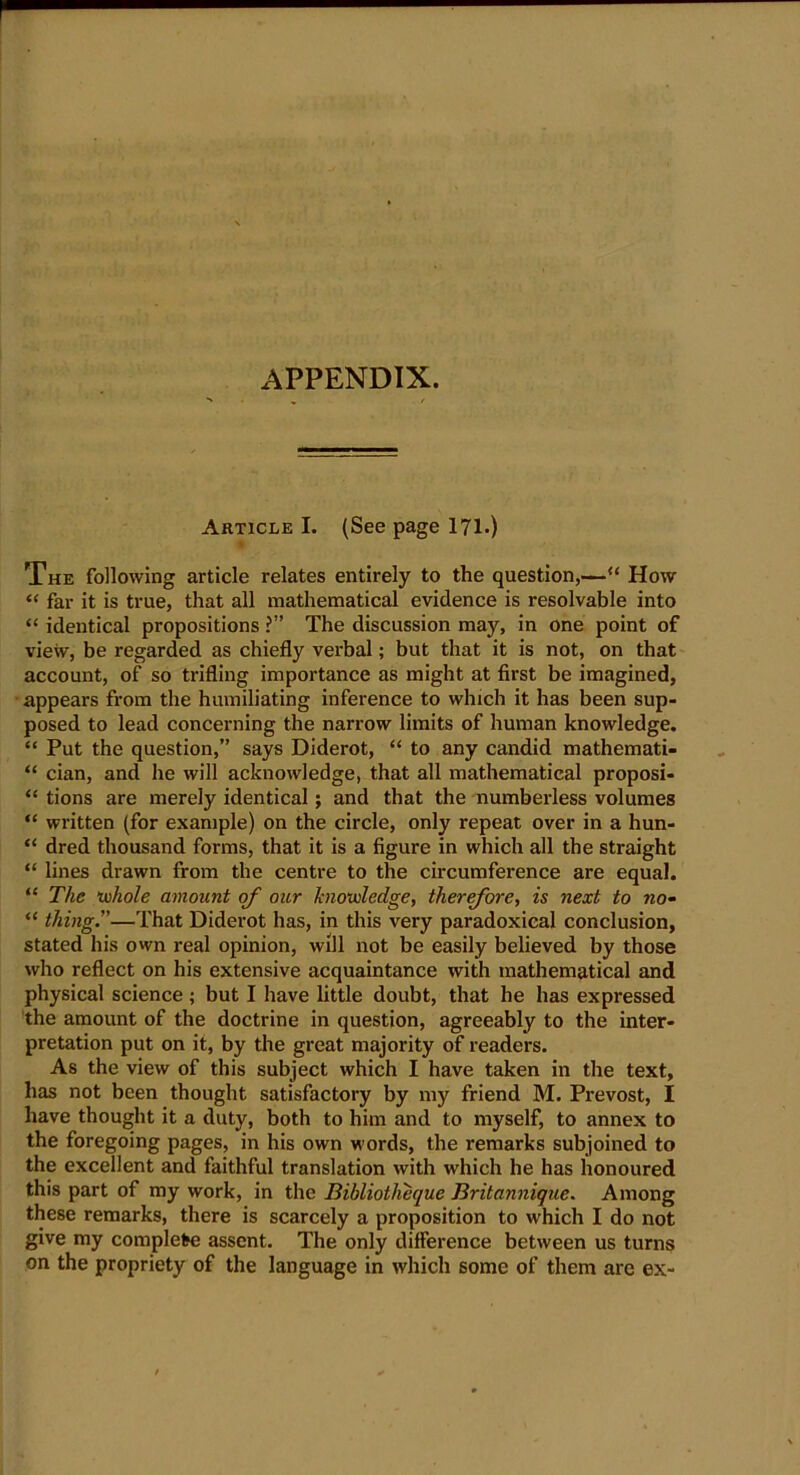 APPENDIX. Article I. (See page 171.) The following article relates entirely to the question,—“ How “ far it is true, that all mathematical evidence is resolvable into “ identical propositions ?” The discussion may, in one point of view, be regarded as chiefly verbal; but that it is not, on that account, of so trifling importance as might at first be imagined, appears from the humiliating inference to which it has been sup- posed to lead concerning the narrow limits of human knowledge. “ Put the question,” says Diderot, “ to any candid mathemati- “ cian, and he will acknowledge, that all mathematical proposi- “ tions are merely identical; and that the numberless volumes “ written (for example) on the circle, only repeat over in a hun- “ dred thousand forms, that it is a figure in which all the straight “ lines drawn from the centre to the circumference are equal. “ The whole amount of our knowledge, therefore, is next to no~ “ thing.”—That Diderot has, in this very paradoxical conclusion, stated his own real opinion, will not be easily believed by those who reflect on his extensive acquaintance with mathematical and physical science ; but I have little doubt, that he has expressed the amount of the doctrine in question, agreeably to the inter- pretation put on it, by the great majority of readers. As the view of this subject which I have taken in the text, has not been thought satisfactory by my friend M. Prevost, I have thought it a duty, both to him and to myself, to annex to the foregoing pages, in his own words, the remarks subjoined to the excellent and faithful translation with which he has honoured this part of my work, in the Bibliotheque Britannique. Among these remarks, there is scarcely a proposition to which I do not give my complete assent. The only difference between us turns on the propriety of the language in which some of them are ex-