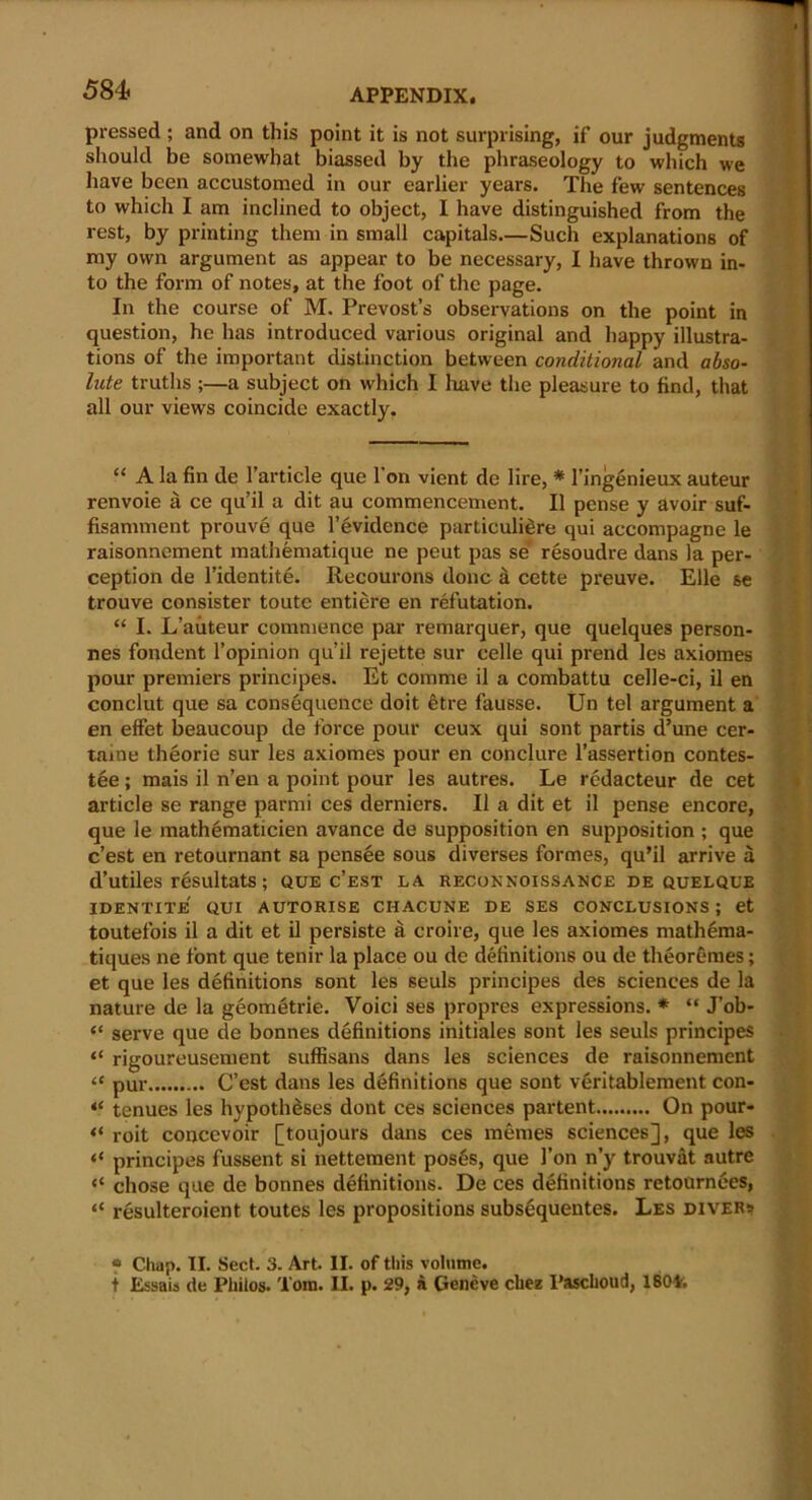 pressed ; and on this point it is not surprising, if our judgments should be somewhat biassed by the phraseology to which we have been accustomed in our earlier years. The few sentences to which I am inclined to object, I have distinguished from the rest, by printing them in small capitals.—Such explanations of my own argument as appear to be necessary, I have thrown in- to the form of notes, at the foot of the page. In the course of M. Prevost’s observations on the point in question, he has introduced various original and happy illustra- tions of the important distinction between conditional and abso- lute truths ;—a subject on which I have the pleasure to find, that all our views coincide exactly. “ A la fin de Particle que l’on vient de lire, * l’ingenieux auteur renvoie a ce qu’il a dit au commencement. II pense y avoir suf- fisamment prouve que l’evidence particuli^re qui accompagne le raisonnement mathematique ne peut pas se resoudre dans la per- ception de l’identite. Recourons done a cette preuve. Elle se trouve consister toute entiere en refutation. “ I. L’auteur commence par remarquer, que quelques person- nes fondent l’opinion qu’il rejette sur celle qui prend les axiomes pour premiers principes. Et comme il a combattu celle-ci, il en conclut que sa consequence doit 6tre fausse. Un tel argument a en effet beaucoup de force pour ceux qui sont partis d’une cer- taine theorie sur les axiomes pour en conclure l’assertion contes- ted ; mais il n’en a point pour les autres. Le redacteur de cet article se range parmi ces derniers. Il a dit et il pense encore, que le mathematicien avance de supposition en supposition ; que e’est en retournant sa pensee sous diverses formes, qu’il arrive a d’utiles r^sultats; que c’est la reconnoissance de quelque IDENTITE QUI AUTORISE CHACUNE DE SES CONCLUSIONS ; et toutefois il a dit et il persiste a croire, que les axiomes math£ma- tiques ne font que tenir la place ou de definitions ou de theoremes; et que les definitions sont les seuls principes des sciences de la nature de la geometric. Voici ses propres expressions. * “ J’ob- << it « it « (t a serve que de bonnes definitions initiates sont les seuls principes rigoureusement suffisans dans les sciences de raisonnement pur C’est dans les definitions que sont veritablement con- tenues les hypotheses dont ces sciences partent On pour- roit concevoir [toujours dans ces memes sciences], que les principes fussent si nettement pos6s, que Ton n’y trouvat autre chose que de bonnes definitions. De ces definitions retournees, resulteroient toutes les propositions subsequentes. Les divers * Chap. II. Sect. 3. Art. II. of this volume, t Essais de Philos. Tom. II. p. 29, a Geneve cliez I’ascboud, 180V.