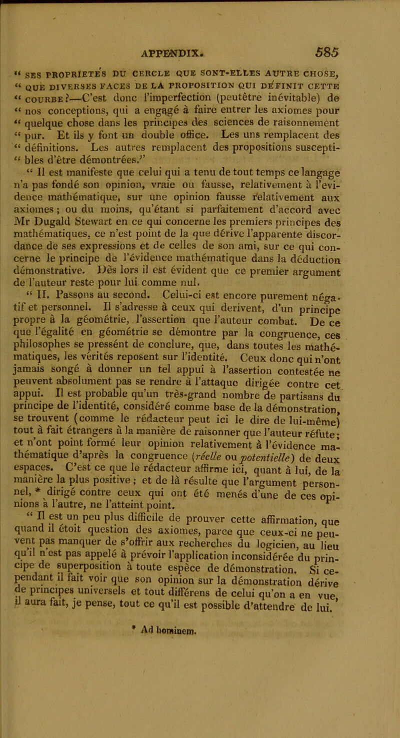 U SES PROPRIETES DU CERCLE QUE SONT-ELLES AUTRE CHOSE, « QUE DIVERSES FACES DE LA PROPOSITION QUI DE'FINIT CETTE “ courbe?—C’est done I’imperfection (peutetre inevitable) de “ nos conceptions, qui a engage a faire entrer les axiomes pour ** quelque chose dans les principes des sciences de raisonnement “ pur. Et ils y font un double office. Les uns remplacent des “ definitions. Les autres remplacent des propositions suscepti- 11 bles d’etre demontrees.’’ “ II est manifeste que celui qui a tenu de tout temps celangage n’a pas fonde son opinion, vraie ou fausse, relativement a l’evi- dence mathematique, sur une opinion fausse relativement aux axiomes; ou du moins, qu’6tant si parfaitement d’accord avec Mr Dugald Stewart en ce qui concerne les premiers principes des mathematiques, ce n’est point de la que derive l’apparente discor- dance de ses expressions et dc celles de son ami, sur ce qui con- cerne le principe de l’6vidence mathematique dans la deduction demonstrative. Des lors il est Evident que ce premier argument de l’auteur reste pour lui comme nul. “ II. Passons au second. Celui-ci est encore purement nega- tif et personnel. II s’adresse a ceux qui derivent, d’un principe propre a la geometrie, l’assertion que 1’auteur combat. De ce que l’egalite en geometrie se demontre par la congruence, ces philosophes se pressent de conclure, que, dans toutes les mathe- matiques, les verites reposent sur l’identite. Ceux done qui n’ont jamais songe a donner un tel appui a l’assertion contestee ne peuvent absolument pas se rendre a l’attaquc dirigee contre cet appui. II est probable qu’un tres-grand nombre de partisans du principe de l’identite, considere comme base de la demonstration se trouvent (comme le redacteur peut ici le dire de lui-meme) tout a fait etrangers u la maniere de raisonner que l’auteur refute- et n ont point forme leur opinion relativement a l’evidence ma- thematique d’apres la congruence [reelle ou poteniielle) de deux espaces. C’est ce que le redacteur affirme ici, quant d lui, de la maniere la plus positive ; et de la resulte que l’argument person- nel, * dirige contre ceux qui ont 6t6 menes dune de ces opi- nions a 1’autre, ne l’atteint point. 1 “ II est un peu plus difficile de prouver cette affirmation, que quand il etoit question des axiomes, parce que ceux-ci ne peu- vent pas manquer de s’offrir aux recherches du logicien, au lieu qu il n’est pas appele a prevoir l’application inconsideree du prin- cipe de superposition a toute espece de demonstration. Si ce- pendant il fait voir que son opinion sur la demonstration derive de principes universels et tout differens de celui qu’on a en vue d aura fait, je pense, tout ce qu’il est possible d’attendre de lui.' * Ad honiinem.