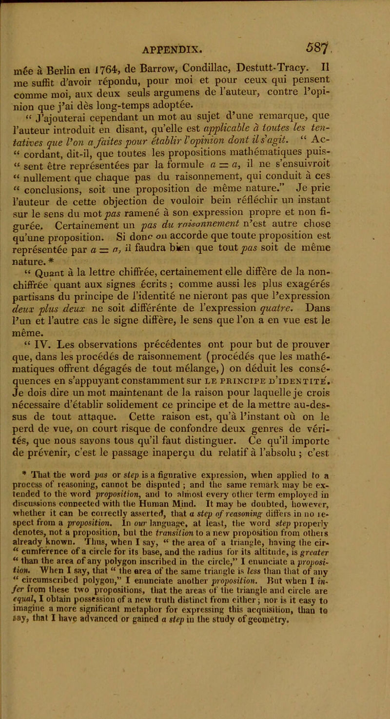 mge a Berlin en 1764, tie Barrow, Condillac, Destutt-Tracy. II me suffit d’avoir repondu, pour moi et pour ceux qui pensent comme moi, aux deux seuls argumens de l’auteur, contre l’opi- nion que j’ai des long-temps adoptee. “ J’ajouterai cependant un mot au sujet d’une remarque, que l’auteur introduit en disant, qu’elle est applicable a ioutes les ten- tatives que l’on ajaites pour etablir l opinion dont ils agit. “ Ac- “ cordant, dit-il, que toutes les propositions mathematiques puis- “ sent etre representees par la fonnule a — a, il ne s ensuivroit “ nullement que cliaque pas du raisonnement, qui conduit a ces t£ conclusions, soit une proposition de merae nature.” Je prie l’auteur de cette objection de vouloir bein rgflechir un instant sur le sens du motors ramene a son expression propre et non fi- guree. Certainement un pas du raisonnement n’est autre chose qu’une proposition. Si done on accorde que toute proposition est representee par a ■=. a, il faudra bien que tout^as soit de raeme nature. * “ Quant a la lettre chifFree, certainement elle difFere de la non- chifFree quant aux signes ecrits ; comme aussi les plus exageres partisans du principe de i’identite ne nieront pas que l’expression deux plus deux ne soit -difFerente de l’expression quatre. Dans l’un et l’autre cas le signe difFere, le sens que l’on a en vue est le meme. “ IV. Les observations precedentes ont pour but de prouver que, dans les procedes de raisonnement (procedes que les mathe- matiques ofFrent degages de tout melange,) on deduit les conse- quences en s’appuyant constamment sur le principe d’identite'. Je dois dire un mot maintenant de la raison pour laquelle je crois necessaire d’etablir solidement ce principe et de la mettre au-des- sus de tout att^que. Cette raison est, qu’a l’instant ou on le perd de vue, on court risque de conFondre deux genres de veri- ty, que nous sayons tous qu’il faut distinguer. Ce qu’il importc de prevenir, e’est le passage inapergu du relatif a l’absolu ; e’est. * That tbe wold pas or step is a figurative expression, when applied to a process of reasoning, cannot be disputed ; and the same remark may be ex- tended to the word proposition, ami to almost every other term employed in discussions connected with the Human Mind. It may be doubted, however, whether it can be correctly asserted, that a step of reasoning differs in no le- spect from a proposition. In our language, at least, the word step properly denotes, not a proposition, but the transition to a new proposition from otheis already known. Thus, when I say, “ the area of a triangle, having the cir- “ cumference of a circle for its base, and the ladius for its altitude, is greater “ than the area of any polygon inscribed in the circle,” I enunciate a proposi- tion. When I say, that “ the area of the same triangle is less than that of any “ circumscribed polygon,” I enunciate another proposition, liut when I in- fer from these two propositions, that the areas of the triangle and circle are equal, I obtain possession of a new truth distinct from either; nor is it easy to imagine a more significant metaphor for expressing this acquisition, than to say, that I have advanced or gained a step in the study of geometry.