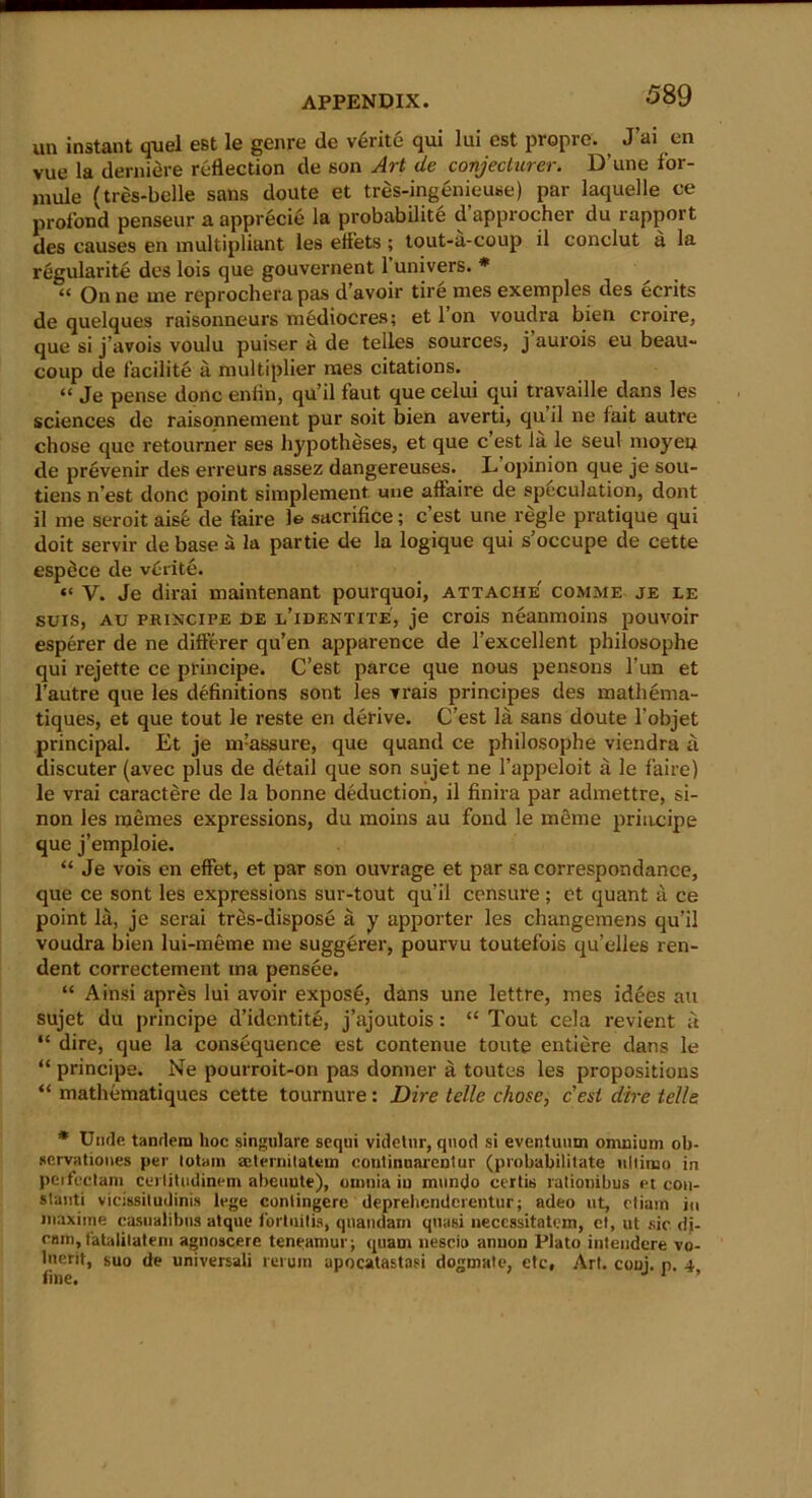 un instant quel est le genre de verite qui lui est propre. J’ai en vue la derniere reflection de son Art de conjecturer. D’une for- mule (tres-belle sans doute et tres-ingenieuse) par laquelle ce profond penseur a apprecie la probability d’approcher du rapport des causes en multipliant les eflets ; tout-a-coup il conclut a la regularity des lois que gouvernent 1 univers. * “ On ne me reprochera pas d’avoir tire mes exemples des eerits de quelques raisonneurs mediocres; et l’on voudra bien croire, que si j’avois voulu puiser a de telles sources, j aurois eu beau- coup de facilite a multiplier mes citations. “ Je pense done enfln, qu’il faut que celui qui travaille dans les sciences de raisonnement pur soit bien averti, qu il ne fait autre chose quo retourner ses lij'potheses, et que e’est la le seul inoyeu de prevenir des erreurs assez dangereuses. L opinion que je sou- tiens n’est done point simplement uue affaire de speculation, dont il me seroit ais6 de faire le sacrifice; e’est une regie pratique qui doit servir de base a la partie de la logique qui s’occupe de cette espdee de verite. “ V. Je dirai maintenant pourquoi, attache comme je le suis, au principe de l’identite, je crois neanmoins pouvoir esperer de ne differer qu’en apparence de l’excellent philosophe qui rejette ce principe. C’est parce que nous pensons l’un et l’autre que les definitions sont les vrais principes des matliema- tiques, et que tout le reste en derive. C’est la sans doute l’objet principal. Et je nvassure, que quand ce philosophe viendra a discuter (avec plus de detail que son sujet ne l’appeloit ii le faire) le vrai caractere de la bonne deduction, il finira par admettre, si- non les memes expressions, du moins au fond le raeme principe que j’emploie. “ Je vois en effet, et par son ouvrage et par sa correspondance, que ce sont les expressions sur-tout qu’il censure; et quant a ce point la, je serai tres-dispose a y apporter les changemens qu’il voudra bien lui-meme me suggerer, pourvu toutefois qu’elles ren- dent correctement ma pensee. “ Ainsi apres lui avoir expose, dans une lettre, mes idees au sujet du principe d’identite, j’ajoutois: “ Tout cela revient ft “ dire, que la consequence est contenue toute entiere dans le “ principe. Ne pourroit-on pas donner a toutes les propositions “ mathematiques cette tournure: Dire telle chose, cesi dire telle * Unde tandem hoc singiilare sequi videtnr, quod si eventuum omnium ob- servationes per lotam mternilatvin couliuuarentur (probabililate uliimo in peifectam cerliludinem abeuute), omnia in mundo certis rationibus et coit- slanti vicissitudinis lege conlingere deprehendcrentur; adeo ut, ctiara in niaxime casualibns atque fortnilis, quandain quasi neccssitatem, el, ut sic dj- cam, fatalilatem agnoscere teneamur; quam nescio anuon Plato intendere vo- luerit, suo de universal! reruin apocatastasi dogmate, etc, Art. coni. p. 4 f'mo * l ’