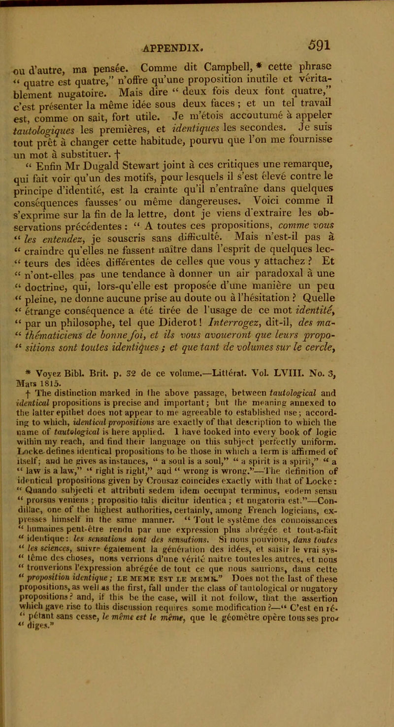 gu d’autre, ma pensee. Comme dit Campbell, * cette phrase « qUatre est quatre,” n’offre qu’une proposition inutile et verita- blement nugatoire. Mais dire “ deux fois deux font quatre,” c’est presenter la meme idee sous deux faces ; et un tel travail est, comme on sait, fort utile. Je m’etois accoutume k appeler tautologiques les premieres, et identiques les secondes. ^ Je suis tout pret a changer cette habitude, pourvu que l’on me fournisse un mot a substituer. f “ Enfin Mr Dugald Stewart joint a ces critiques une remarque, qui fait voir qu’un des motifs, pour lesquels il s’est eleve contre le principe d’identite, est la crainte qu’il n’entraine dans quelques consequences fausses' ou meme dangereuses. Voici comme il s’exprime sur la fin de la lettre, dont je viens d'extraire les ob- servations precedentes : “ A toutes ces propositions, comme vous “ les entendez, je souscris sans diffieulte. Mais n’est-il pas a “ craindre qu'elles ne fassent naitre dans l’esprit de quelques lec- “ teurs des idees differentes de celles que vous y attachez ? Et “ n’ont-elles pas une tendance a donner un air paradoxal a une “ doctrine, qui, lors-qu’elle est proposee d’une maniere un peu “ pleine, ne donne aucune prise au doute ou a l’hesitation ? Quelle « etrange consequence a ete tiree de l’usage de ce mot identitet “ par un philosophe, tel que Diderot! Interrogez, dit-il, des ma~ “ thematiciens de bonneJoi, et ils vous avoueront que leurs propo- 11 sitions sont toutes identiques ; et que tcint de volumes sur le cercle, * Voyez Bibl. Brit. p. 32 de ce volume.—Litterat. Vol. LVIII. No. 3, Mars 1815. f The distinction marked in (he above passage, between tautological and ■identical propositions is precise and important; but the meaning annexed to the latter epithet does not appear to me agreeable to established use; accord- ing to which, identical propositions are exactly of that description to which the name of tautological is here applied. 1 have looked into every book of logic within my reach, and find their language on this subject perfectly uniform. Locke defines identical propositions to be those in which a term is affiimed of itself; and he gives as instances, “ a soul is a soul,” “ a spirit is a spirit,” “ a “ law is a law,” “ right is right,” and “ wrong is wrong.”—The definition of identical propositions given by Orousaz coincides exactly with that of Locke: “ Quando subjecti et attribnti sedem idem occnpat terminus, eodem sensu “ prorsns veniens ; propositio talis dicitur identica ; et nngatoria est.”—Con- dillac, one of the highest authorities, certainly, among French logicians, ex- presses himself in the same manner. “ Tout le systeme des conuoissances “ humaines pent-fitre rendu par une expression plus ubfogde et tout-a-fait “ identique: les sensations sont des sensations. Si nous pouvious, dans toutes “ les sciences, snivre 6galement la g^nf-iatiou des id4es, et saisir le vrai sys- “ tbme deschoses, uons verrions d’une v4rite naitre toutes les anti cs, et nous “ trouverions l’expression abr4g4e de tout ce que nous saurions, dans cette “ proposition identique; le meme est le memb.” Does not the last of these propositions, as well as the first, fall under the class of tautological or nugatory propositions? and, if this be the case, will it not follow, that the assertion which gave rise to this discussion requires some modification ?—“ C’est en i4- “ p4tant«ans cesse, le mime est le mime, que le g4ometre opere tousses pro-* 41 diges.”