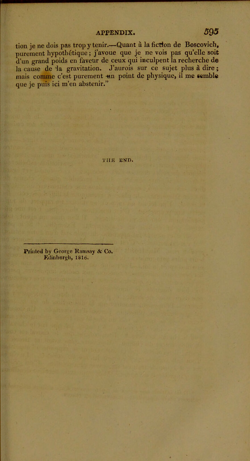 tion je ne dois pas trop y tenir.—Quant a la fiction de Boscovich, purement hypothetique; j’avoue que je ne vois pas qu’elle soit d’un grand poids en faveur de ceux qui inculpent la recherche de la cause de la gravitation. J’aurois sur ce sujet plus a dire; mais corame c’est purement -tin point de physique, il me semble que je puis ici m’en abstenir.” TIIJ2 END. Printed by George Ramsay & Co. Ktlinbnrgh, 18 lei.