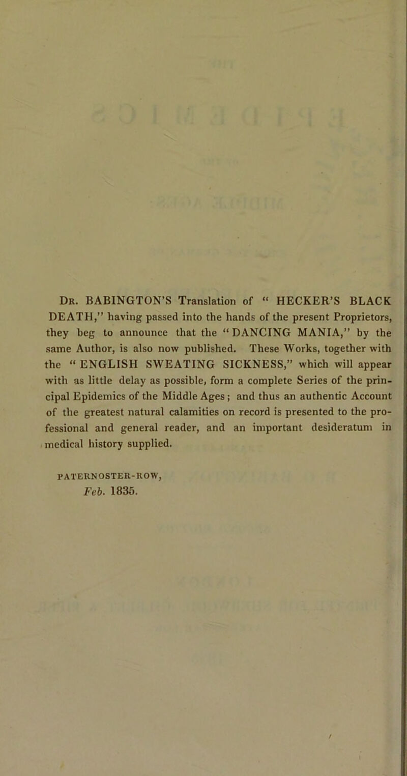 Dr. BABINGTON’S Translation of “ HECKER’S BLACK DEATH,” having passed into the hands of the present Proprietors, they beg to announce that the “ DANCING MANIA,” by the same Author, is also now published. These Works, together with the “ ENGLISH SWEATING SICKNESS,” which will appear with as little delay as possible, form a complete Series of the prin- cipal Epidemics of the Middle Ages; and thus an authentic Account of the greatest natural calamities on record is presented to the pro- fessional and general reader, and an important desideratum in medical history supplied. PATERNOSTER-ROW, Feb. 1835.