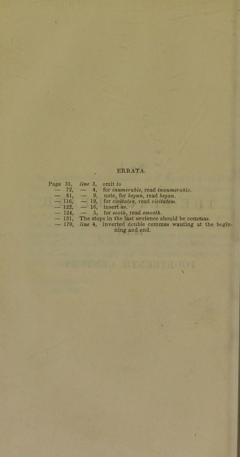 ERRATA. Page 35, — 72, — 81, — 116, — 122, — 124, — 131, — 179, line 3, omit to — 4, for inumerable, read innumerable. — 9, note, for begun, read began. — 19, for civitalen, read civitatem. — 16, insert ax. — 5, for tooth, read smooth. The stops in the last sentence should be commas. line 4, inverted double commas wanting at the begin- ning and end. \