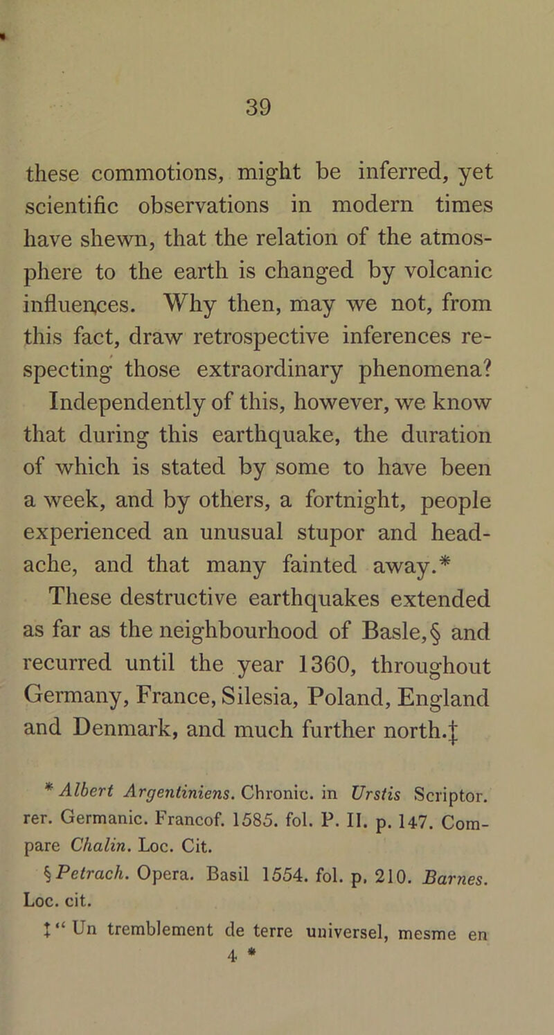 » 39 these commotions, might be inferred, yet scientific observations in modern times have shewn, that the relation of the atmos- phere to the earth is changed by volcanic influences. Why then, may we not, from this fact, draw retrospective inferences re- specting those extraordinary phenomena? Independently of this, however, we know that during this earthquake, the duration of which is stated by some to have been a week, and by others, a fortnight, people experienced an unusual stupor and head- ache, and that many fainted away.* These destructive earthquakes extended as far as the neighbourhood of Basle, § and recurred until the year 1360, throughout Germany, France, Silesia, Poland, England and Denmark, and much further north.\ * AIbert Argentiniens. Chronic, in Urstis Scriptor. rer. Germanic. Francof. 1585. fol. P. II. p. H7. Com- pare Chalin. Loc. Cit. SPetrcich. Opera. Basil 1554. fol. p. 210. Barnes. Loc. cit. X “ Un tremblement de terre universel, mesme en 4 *