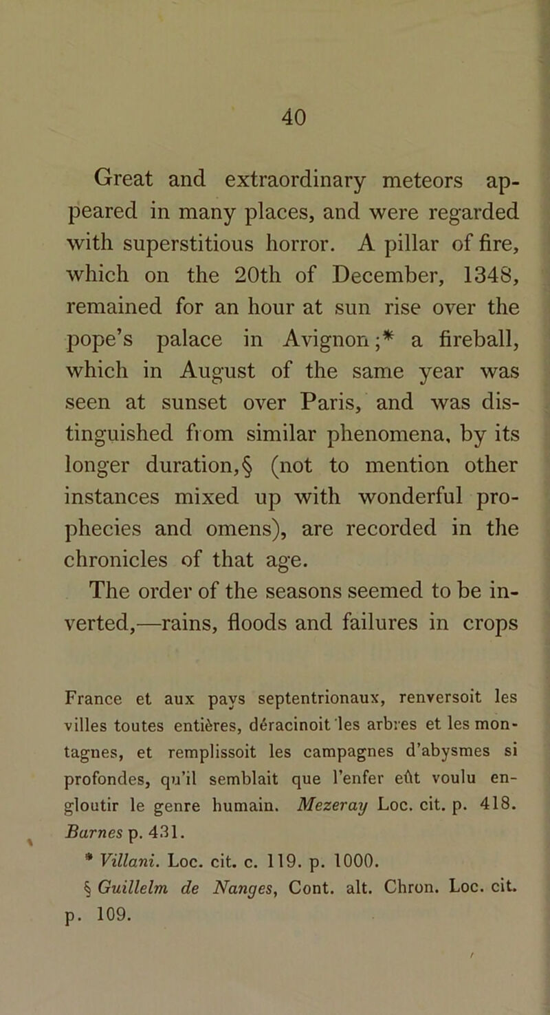 Great and extraordinary meteors ap- peared in many places, and were regarded with superstitious horror. A pillar of fire, which on the 20th of December, 1348, remained for an hour at sun rise over the pope’s palace in Avignon ;* a fireball, which in August of the same year was seen at sunset over Paris, and was dis- tinguished from similar phenomena, by its longer duration, § (not to mention other instances mixed up with wonderful pro- phecies and omens), are recorded in the chronicles of that age. The order of the seasons seemed to be in- verted,—rains, floods and failures in crops France et aux pays septentrionaux, renversoit les villes toutes entires, deracinoit les arbres et les mon- tagnes, et remplissoit les campagnes d’abysmes si profondes, qu’il semblait que l’enfer eftt voulu en- gloutir le genre humain. Mezeray Loc. cit. p. 418. Barnes p. 431. * Viliam. Loc. cit. c. 119. p. 1000. § Guillelm de Nanges, Cont. alt. Chron. Loc. cit. p. 109.