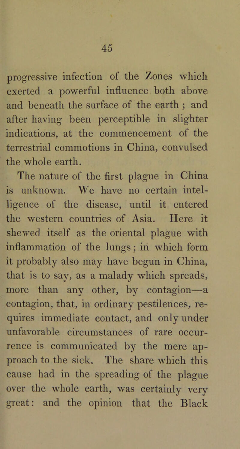 progressive infection of the Zones which exerted a powerful influence both above and beneath the surface of the earth ; and after having been perceptible in slighter indications, at the commencement of the terrestrial commotions in China, convulsed the whole earth. The nature of the first plague in China is unknown. We have no certain intel- ligence of the disease, until it entered the western countries of Asia. Here it shewed itself as the oriental plague with inflammation of the lungs; in which form it probably also may have begun in China, that is to say, as a malady which spreads, more than any other, by contagion—a contagion, that, in ordinary pestilences, re- quires immediate contact, and only under unfavorable circumstances of rare occur- rence is communicated by the mere ap- proach to the sick. The share which this cause had in the spreading of the plague over the whole earth, was certainly very great: and the opinion that the Black