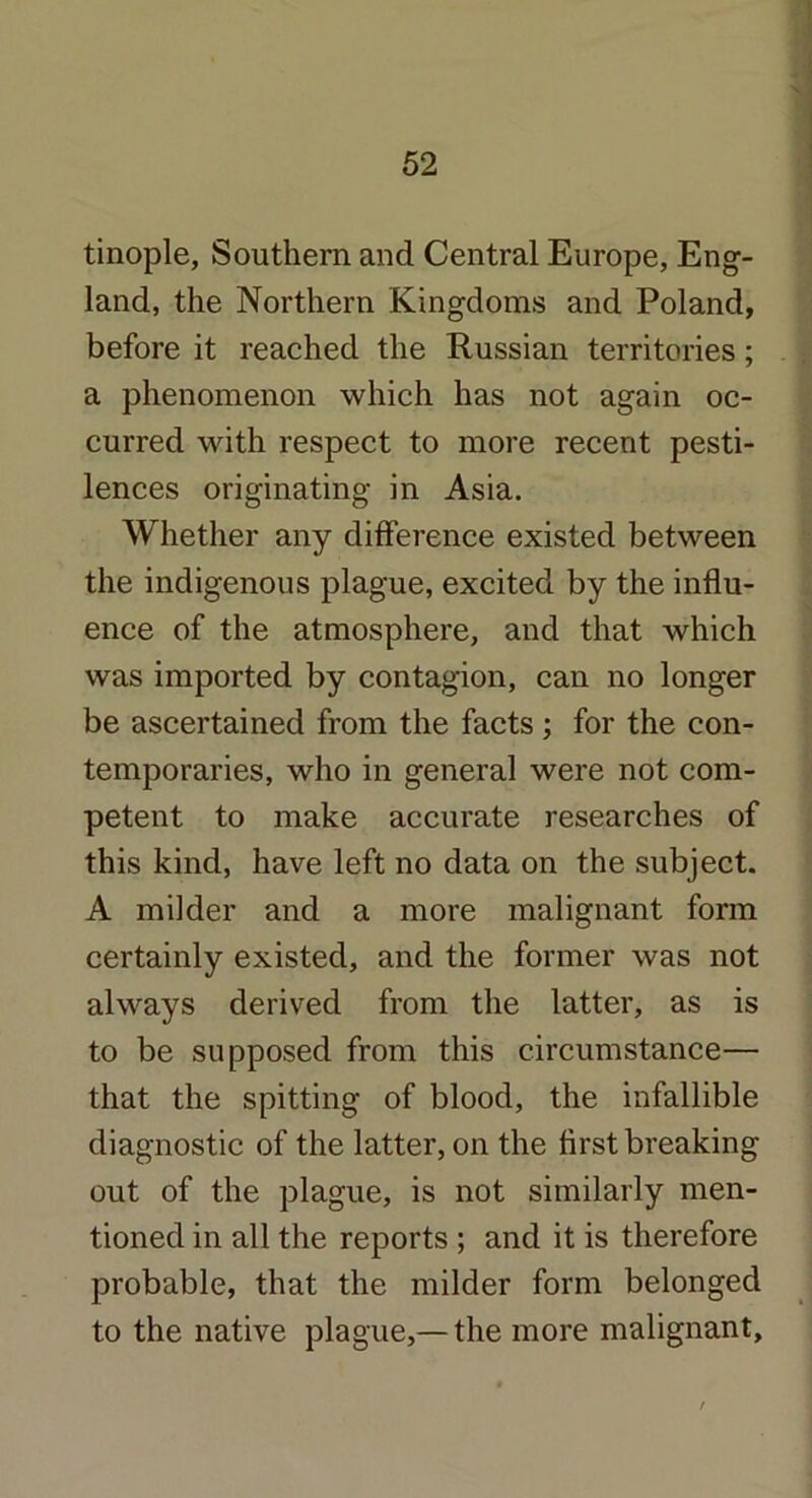 tinople, Southern and Central Europe, Eng- land, the Northern Kingdoms and Poland, before it reached the Russian territories; a phenomenon which has not again oc- curred with respect to more recent pesti- lences originating in Asia. Whether any difference existed between the indigenous plague, excited by the influ- ence of the atmosphere, and that which was imported by contagion, can no longer be ascertained from the facts; for the con- temporaries, who in general were not com- petent to make accurate researches of this kind, have left no data on the subject. A milder and a more malignant form certainly existed, and the former was not always derived from the latter, as is to be supposed from this circumstance— that the spitting of blood, the infallible diagnostic of the latter, on the first breaking out of the plague, is not similarly men- tioned in all the reports ; and it is therefore probable, that the milder form belonged to the native plague,— the more malignant.