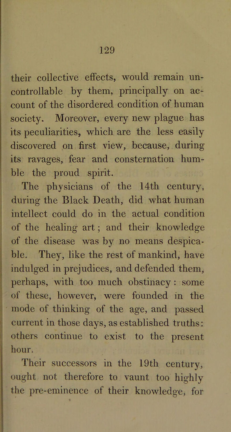 their collective effects, would remain un- controllable by them, principally on ac- count of the disordered condition of human society. Moreover, every new plague has its peculiarities, which are the less easily discovered on first view, because, during its ravages, fear and consternation hum- ble the proud spirit. The physicians of the 14th century, during the Black Death, did what human intellect could do in the actual condition of the healing art; and their knowledge of the disease was by no means despica- ble. They, like the rest of mankind, have indulged in prejudices, and defended them, perhaps, with too much obstinacy : some of these, however, were founded in the mode of thinking of the age, and passed current in those days, as established truths: others continue to exist to the present hour. Their successors in the 19th century, ought not therefore to vaunt too highly the pre-eminence of their knowledge, for