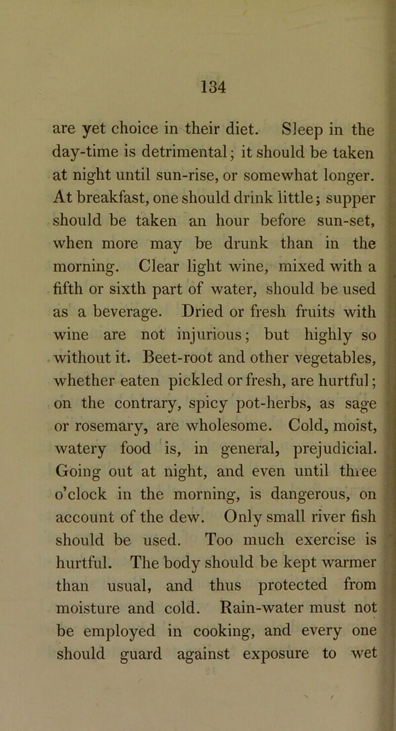 are yet choice in their diet. Sleep in the day-time is detrimental; it should be taken at night until sun-rise, or somewhat longer. At breakfast, one should drink little; supper should be taken an hour before sun-set, when more may be drunk than in the morning. Clear light wine, mixed with a fifth or sixth part of water, should be used as a beverage. Dried or fresh fruits with wine are not injurious; but highly so without it. Beet-root and other vegetables. whether eaten pickled or fresh, are hurtful; or rosemary, are wholesome. Cold, moist, watery food is, in general, prejudicial. Going out at night, and even until three o’clock in the morning, is dangerous, on account of the dew. Only small river fish should be used. Too much exercise is hurtful. The body should be kept warmer than usual, and thus protected from moisture and cold. Rain-water must not be employed in cooking, and every one should guard against exposure to wet