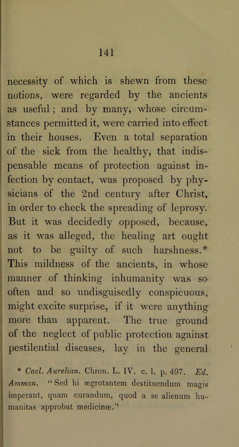 necessity of which is shewn from these notions, were regarded by the ancients as useful; and by many, whose circum- stances permitted it, were carried into effect in their houses. Even a total separation of the sick from the healthy, that indis- pensable means of protection against in- fection by contact, was proposed by phy- sicians of the 2nd century after Christ, in order to check the spreading of leprosy. But it was decidedly opposed, because, as it was alleged, the healing art ought not to be guilty of such harshness.* This mildness of the ancients, in whose manner of thinking inhumanity was so often and so undisguisedly conspicuous, might excite surprise, if it were anything more than apparent. The true ground of the neglect of public protection against pestilential diseases, lay in the general * Gael. Aurelian. Chron. L. IV. c. 1. p. 497. Ed. Amman. “ Sed hi cegrotantem destituendum magis imperant, quam curandum, quod a se alienum hu- manitas approbat medicinse.’’