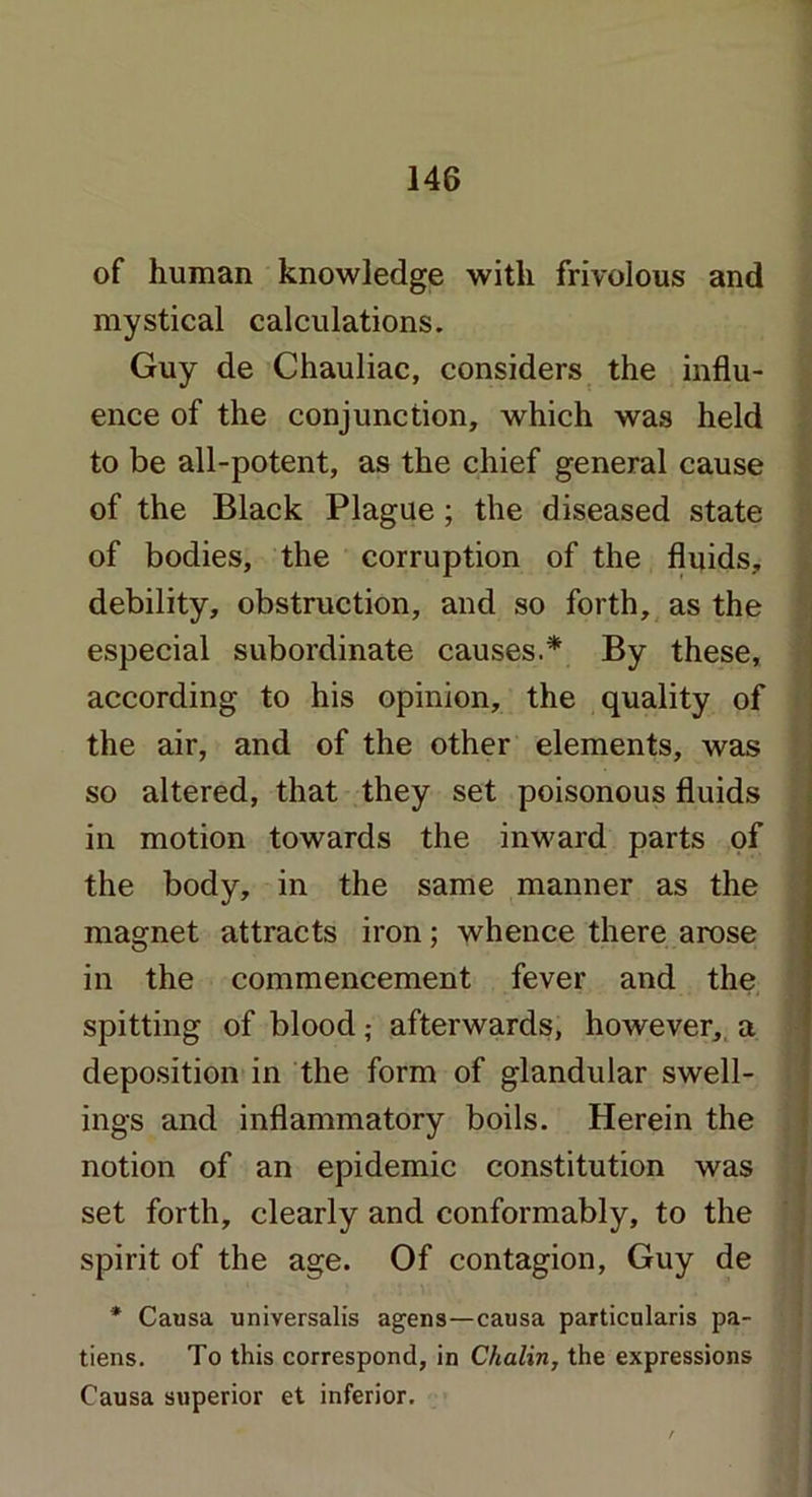 of human knowledge with frivolous and mystical calculations. Guy de Chauliac, considers the influ- ence of the conjunction, which was held to be all-potent, as the chief general cause of the Black Plague; the diseased state of bodies, the corruption of the fluids, debility, obstruction, and so forth, as the especial subordinate causes.* By these, according to his opinion, the quality of the air, and of the other elements, was so altered, that they set poisonous fluids in motion towards the inward parts of the body, in the same manner as the magnet attracts iron; whence there arose in the commencement fever and the spitting of blood; afterwards, however, a deposition in the form of glandular swell- ings and inflammatory boils. Herein the notion of an epidemic constitution was set forth, clearly and conformably, to the spirit of the age. Of contagion, Guy de * Causa universalis agens—causa particulars pa- tiens. To this correspond, in Chalin, the expressions Causa superior et inferior.