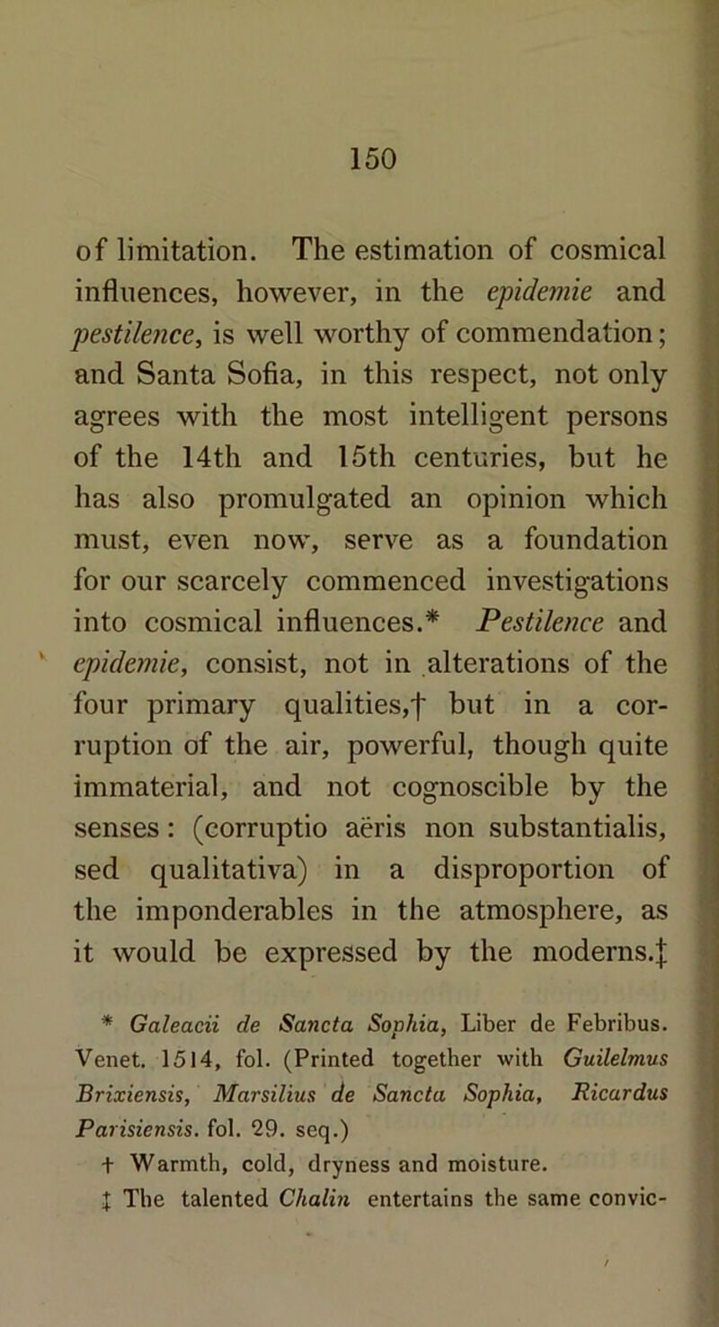 of limitation. The estimation of cosmical influences, however, in the epidemie and pestilence, is well worthy of commendation; and Santa Sofia, in this respect, not only agrees with the most intelligent persons of the 14th and 15th centuries, but he has also promulgated an opinion which must, even now, serve as a foundation for our scarcely commenced investigations into cosmical influences.* Pestilence and 1 epidemic, consist, not in alterations of the four primary qualities,')' but in a cor- ruption of the air, powerful, though quite immaterial, and not cognoscible by the senses : (corruptio aeris non substantialis, sed qualitativa) in a disproportion of the imponderables in the atmosphere, as it would be expressed by the moderns.]; * Galeacii de Sa7icta Sophia, Liber de Febribus. Venet. 1514, fol. (Printed together with Guilelmus Brixiensis, Marsilius de Sancta Sophia, Ricardus Parisiensis. fol. 29. seq.) t Warmth, cold, dryness and moisture. J The talented Chalin entertains the same convic- : ■..V- Sal-*?