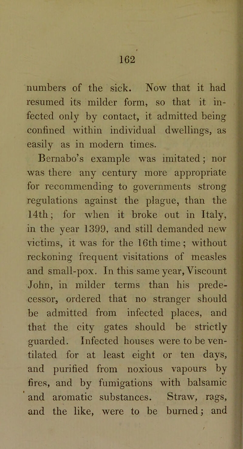 numbers of the sick. Now that it had resumed its milder form, so that it in- fected only by contact, it admitted being confined within individual dwellings, as easily as in modern times. Bernabo’s example was imitated; nor was there any century more appropriate for recommending to governments strong regulations against the plague, than the 14th; for when it broke out in Italy, in the year 1399, and still demanded new victims, it was for the 16th time; without reckoning frequent visitations of measles and small-pox. In this same year, Viscount John, in milder terms than his prede- cessor, ordered that no stranger should be admitted from infected places, and that the city gates should be strictly guarded. Infected houses were to be ven- tilated for at least eight or ten days, and purified from noxious vapours by fires, and by fumigations with balsamic ' and aromatic substances. Straw, rags, and the like, were to be burned; and