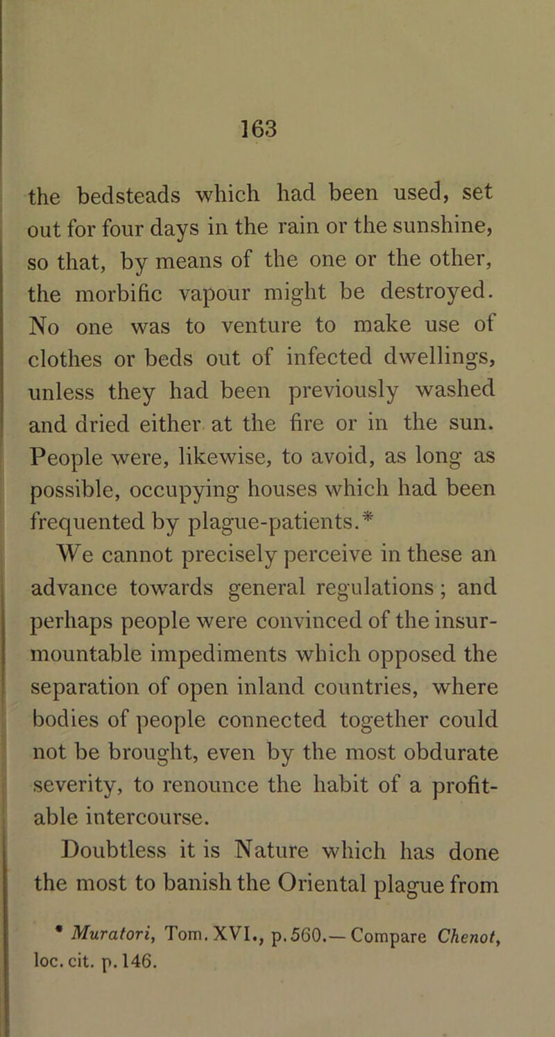 the bedsteads which had been used, set out for four days in the rain or the sunshine, so that, by means of the one or the other, the morbific vapour might be destroyed. No one was to venture to make use of clothes or beds out of infected dwellings, unless they had been previously washed and dried either at the fire or in the sun. People were, likewise, to avoid, as long as possible, occupying houses which had been frequented by plague-patients.* We cannot precisely perceive in these an advance towards general regulations; and perhaps people were convinced of the insur- mountable impediments which opposed the separation of open inland countries, where bodies of people connected together could not be brought, even by the most obdurate severity, to renounce the habit of a profit- able intercourse. Doubtless it is Nature which has done the most to banish the Oriental plague from * Muratori, Tom. XVI., p.560.—Compare Chcnot, loc. cit. p. 146.