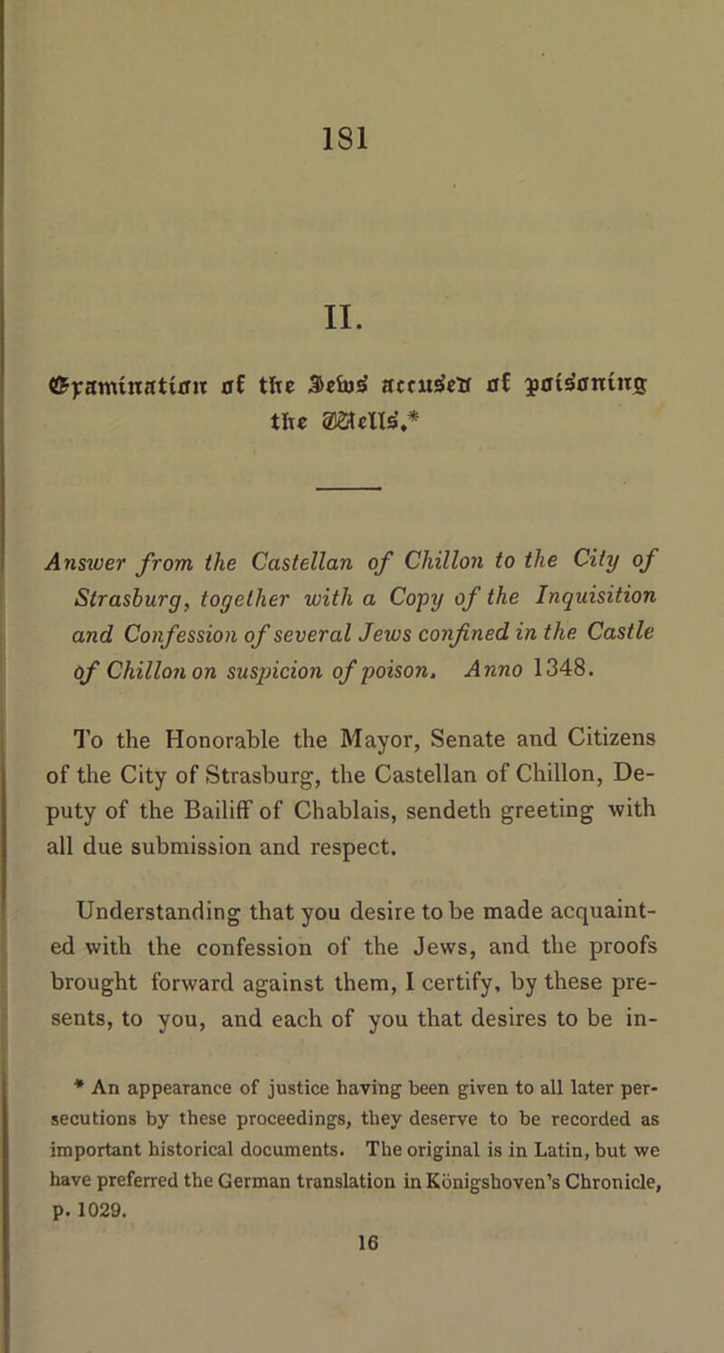 II. ©pamtnattrm of the amtsSetf af jatsfarntitg tiu max*.* Answer from the Castellan of Chilian to the City of Strasburg, together with a Copy of the Inquisition and Confession of several Jews confined in the Castle of Chillonon susqncion of poison. Anno 1348. To the Honorable the Mayor, Senate and Citizens of the City of Strasburg, the Castellan of Chillon, De- puty of the Bailiff of Chablais, sendeth greeting with all due submission and respect. Understanding that you desire to be made acquaint- ed with the confession of the Jews, and the proofs brought forward against them, I certify, by these pre- sents, to you, and each of you that desires to be in- * An appearance of justice having been given to all later per- secutions by these proceedings, they deserve to be recorded as important historical documents. The original is in Latin, but we have preferred the German translation in Konigshoven’s Chronicle, p. 1029. 16