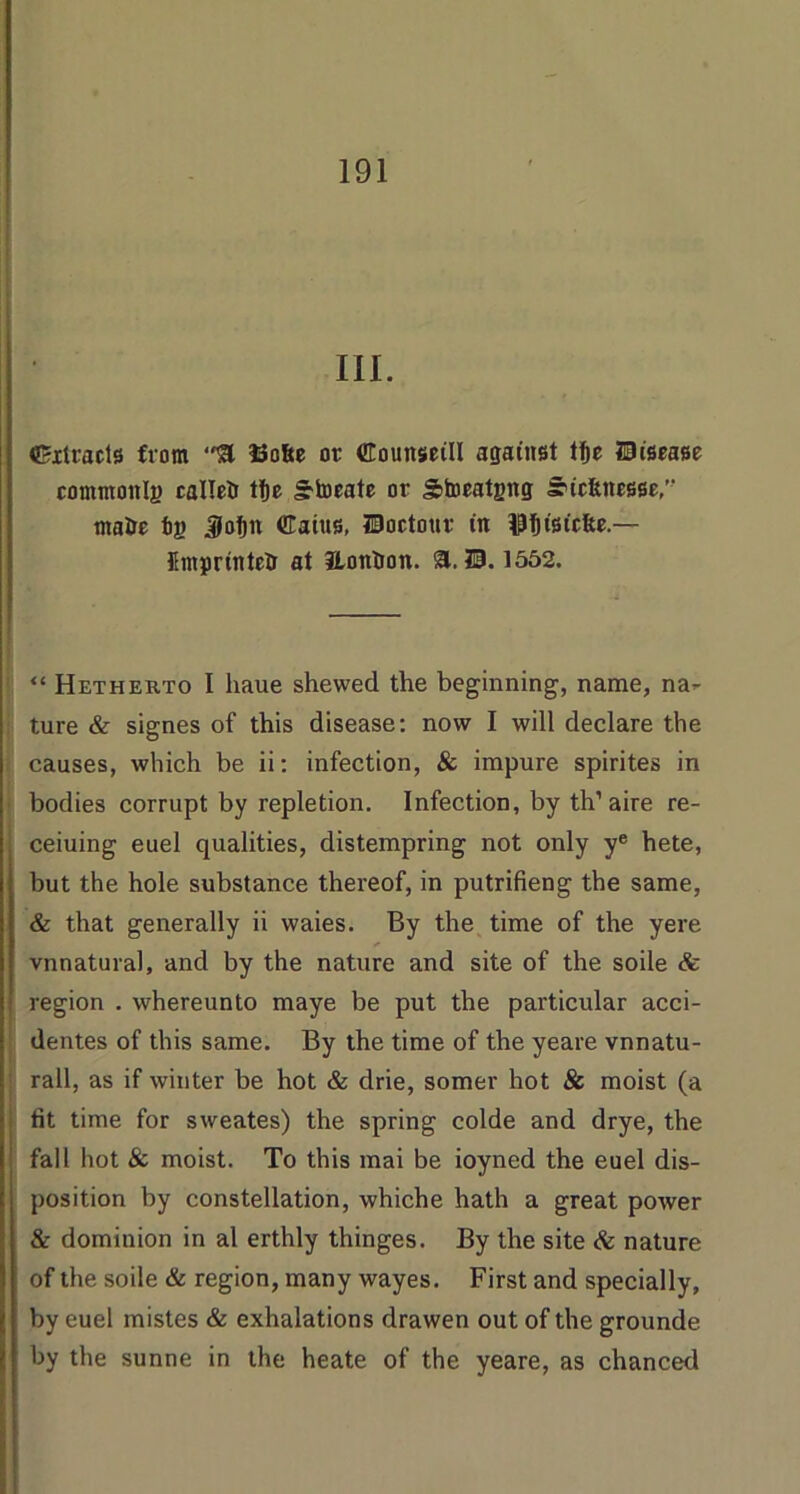 III. Extracts from 13ofte or ©ounseill against tfje disease commottlj) callcU tfte Stocate or Storatgng suefenesse,’' matie fcj> Jlofjn ©aius, Hoctour in IPtltstcfec.— flmprintetr at Hontron. a. ?B. 1552. “ Hetherto I liaue shewed the beginning, name, na^ ture & signes of this disease: now I will declare the causes, which be ii: infection, & impure spirites in bodies corrupt by repletion. Infection, by th’aire re- ceding euel qualities, distempring not only ye hete, but the hole substance thereof, in putrifieng the same, & that generally ii waies. By the time of the yere vnnatural, and by the nature and site of the soile & region . whereunto maye be put the particular acci- dentes of this same. By the time of the yeare vnnatu- rall, as if winter be hot & drie, somer hot & moist (a tit time for sweates) the spring colde and drye, the fall hot & moist. To this mai be ioyned the euel dis- position by constellation, whiche hath a great power & dominion in al erthly thinges. By the site & nature of the soile & region, many wayes. First and specially, by euel mistes & exhalations drawen out of the grounde by the sunne in the heate of the yeare, as chanced