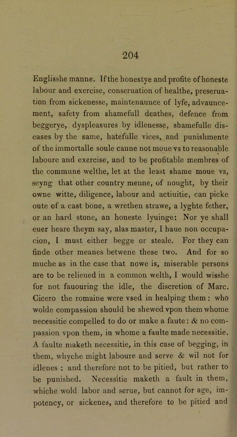 Englisshe manne. If the honestye and profite ofhoneste labour and exercise, conseruation of healthe, preserua- tion from sickenesse, maintenaunce of lyfe, advaunce- ment, safety from shamefull deathes, defence from beggerye, dyspleasures by idlenesse, sharnefulle dis- eases by the same, hatefulle vices, and punishmente of the immortalle soule canne not moue vs to reasonable laboure and exercise, and to be profitable membres of the commune welthe, let at the least shame moue vs, seyng that other country menne, of nought, by their owne witte, diligence, labour and actiuitie, can picke oute of a cast bone, a wrethen strawe, a lyghte fether, or an hard stone, an honeste lyuinge: Nor ye shall euer heare theym say, alas master, I haue non occupa- cion, I must either begge or steale. For they can finde other meanes betwene these two. And for so muche as in the case that nowe is, miserable persons are to be relieued in a common welth, I would wisshe for not fauouring the idle, the discretion of Marc. Cicero the romaine were vsed in healping them : who wolde compassion should be shewed vpon themwhome necessitie compelled to do or make a faute: & no com- passion vpon them, in whome a faulte made necessitie. A faulte maketh necessitie, in this case of begging, in them, whyche might laboure and serve & wil not for idlenes : and therefore not to be pitied, but rather to be punished. Necessitie maketh a fault in them, whiche wold labor and serue, but cannot for age, im- potency, or sickenes, and therefore to be pitied and