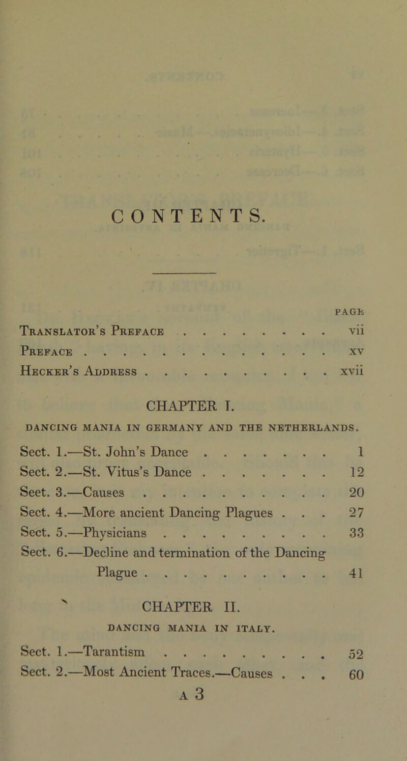 CONTENTS. PAGE Translator’s Preface vii Preface xv Hecker’s Address xvii CHAPTER T. DANCING MANIA IN GERMANY AND THE NETHERLANDS. Sect. 1.—St. John’s Dance 1 Sect. 2.—St. Vitus’s Dance 12 Seet. 3.—Causes 20 Sect. 4.—More ancient Dancing Plagues ... 27 Sect. 5.—Physicians 33 Sect. 6.—Decline and termination of the Dancing Plague 41  CHAPTER II. DANCING MANIA IN ITALY. Sect. 1.—Tarantism 52 Sect. 2.—Most Ancient Traces.—Causes . 60