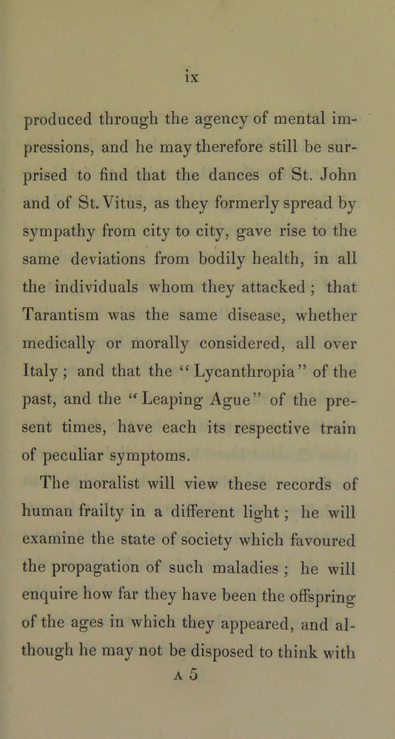 produced through the agency of mental im- pressions, and he may therefore still be sur- prised to find that the dances of St. John and of St. Vitus, as they formerly spread by sympathy from city to city, gave rise to the same deviations from bodily health, in all the individuals whom they attacked ; that Tarantism was the same disease, whether medically or morally considered, all over Italy ; and that the “ Lycanthropia ” of the past, and the ‘'Leaping Ague” of the pre- sent times, have each its respective train of peculiar symptoms. The moralist will view these records of human frailty in a different light; he will examine the state of society which favoured the propagation of such maladies ; he will enquire how far they have been the offspring of the ages in which they appeared, and al- though he may not be disposed to think with