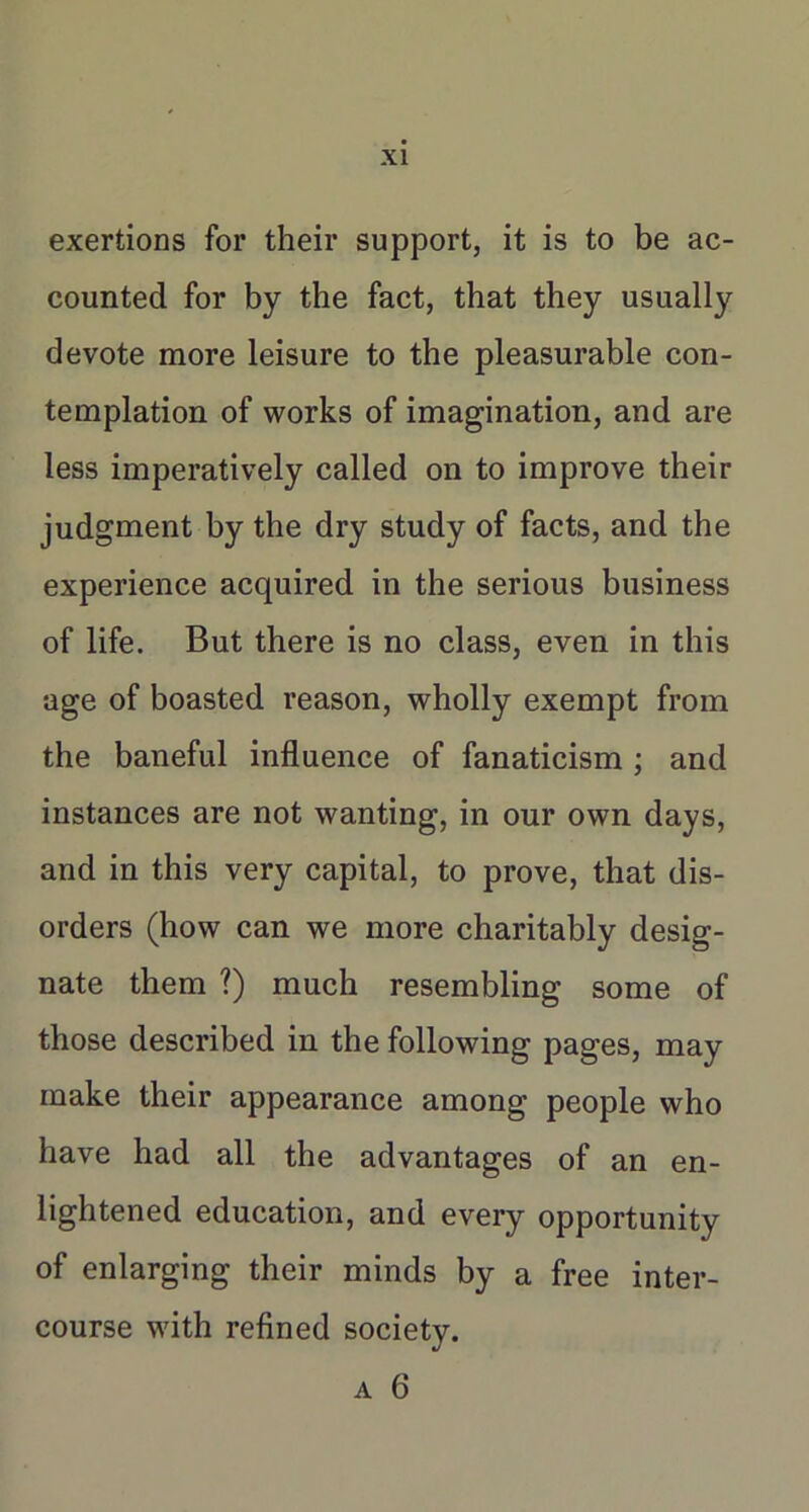 exertions for their support, it is to be ac- counted for by the fact, that they usually devote more leisure to the pleasurable con- templation of works of imagination, and are less imperatively called on to improve their judgment by the dry study of facts, and the experience acquired in the serious business of life. But there is no class, even in this age of boasted reason, wholly exempt from the baneful influence of fanaticism ; and instances are not wanting, in our own days, and in this very capital, to prove, that dis- orders (how can we more charitably desig- nate them ?) much resembling some of those described in the following pages, may make their appearance among people who have had all the advantages of an en- lightened education, and every opportunity of enlarging their minds by a free inter- course with refined society.