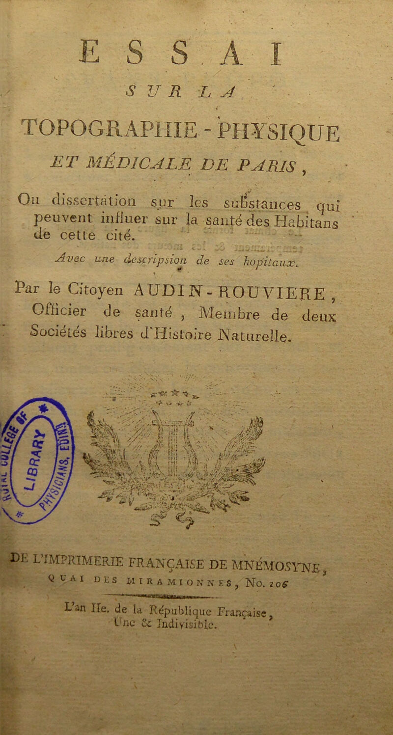 E S S A ï •SUR LA ' ■ I TOPOGRAPHIE - PHYSIQUE ET MÉDICALE DE PARIS , Ou dissertation sur les substances qui peuvent influer sur la santé des Habitans de cette cité. Avec une description de ses hôpitaux. ♦ Par le Citoyen A UDI N - ROUVIEPiE ? Officier de santé , Membre de deux Sociétés libres d’Histoire Naturelle. DE L’IMPRIMERIE FRANÇAISE DE MNÉMOSYNE ^ U A I DLS M I R A M I O N N E S , No. Z 0$ w—..... _ Lan Ile. de la République Française, l'ne 2c Indivisible.