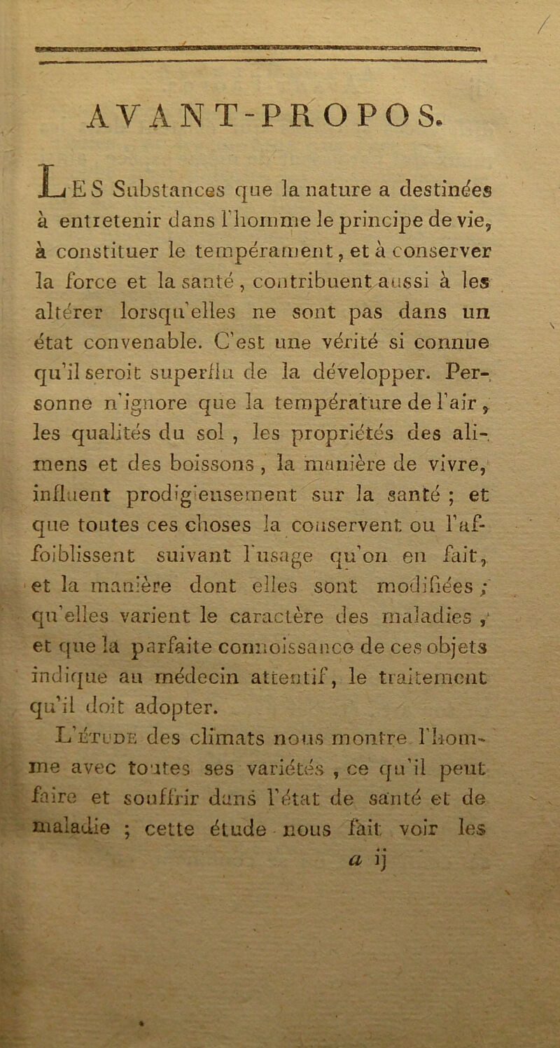 AVANT-PROPOS. IjES Substances que la nature a destinées à entretenir dans l'homme le principe de vie, à constituer le tempérament, et à conserver la force et la santé, contribuent aussi à les altérer lorsqu’elles ne sont pas dans un état convenable. C’est une vérité si connue qu’il seroit superflu de la développer. Per- sonne n’ignore que la température de l’air , les qualités du sol , les propriétés des ali-, mens et des boissons , la manière de vivre, influent prodigieusement sur la santé ; et que toutes ces choses la conservent ou l’af- foiblissent suivant 1 usage qu’on en fait, et la manière dont elles sont modifiées ; qu’elles varient le caractère des maladies et que la parfaite cornioissanco de ces objets indique au médecin attentif, le traitement qu’il doit adopter. L’étude des climats nous montre l’hom- me avec toutes ses variétés , ce qu’il peut faire et souffrir dans l’état de santé et de maladie ; cette étude nous fait voir les