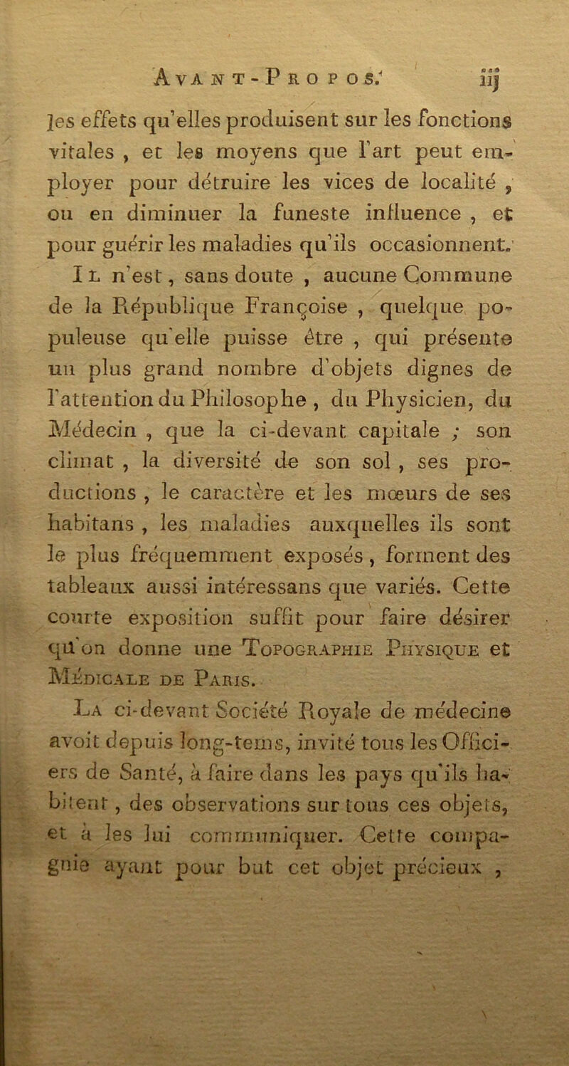Jes effets qu’elles produisent sur les fonctions vitales , et les moyens que l’art peut em- ployer pour détruire les vices de localité 9 ou en diminuer la funeste influence , et pour guérir les maladies qu’ils occasionnent. Il n’est, sans doute , aucune Commune de 3a République Françoise , quelque po- puleuse qu elle puisse être , qui présente un plus grand nombre d’objets dignes de l'attention du Philosophe , du Physicien, du Médecin , que la ci-devant capitale ; son climat , la diversité de son sol , ses pro- ductions , le caractère et les mœurs de ses habitans , les maladies auxquelles ils sont le plus fréquemment exposés, forment des tableaux aussi intéressans que variés. Cette courte exposition suffit pour faire désirer qü'on donne une Topographie Physique et Medi cale de Paris. La ci-devant Société Royale de médecine avoit depuis long-teins, invité tous les Offici- ers de Santé, à faire dans les pays qu'ils ha- bitent , des observations sur tous ces objets, et à les lui communiquer. Cette compa- gnie ayant pour but cet objet précieux ,