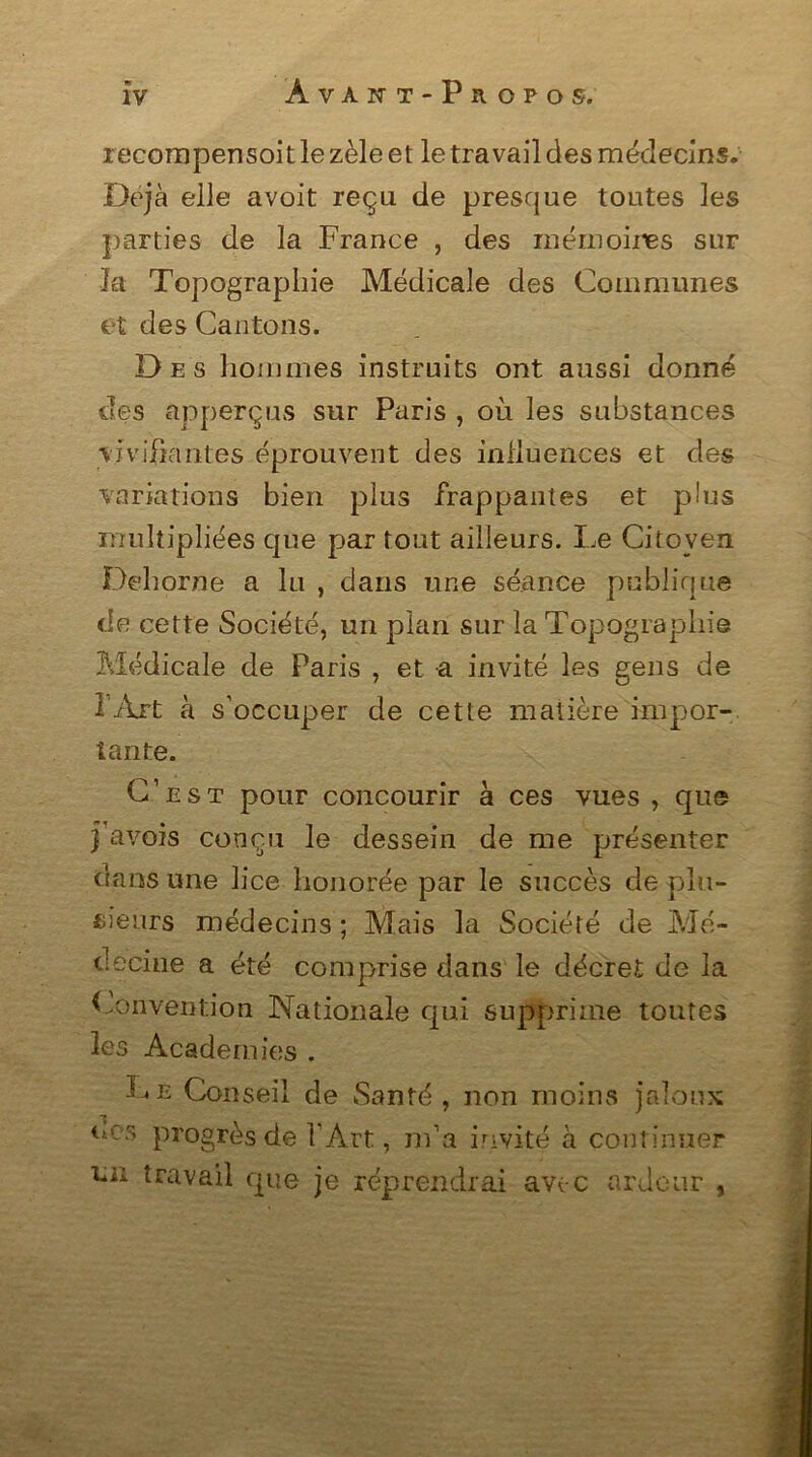 recompensoit le zèle et le travail des médecins. Déjà elle avoit reçu de presque toutes les parties de la France , des mémoires sur la Topographie Médicale des Communes et des Cantons. Des hommes instruits ont aussi donné des apperçus sur Paris , où les substances vivifiantes éprouvent des influences et des variations bien plus frappantes et plus multipliées que par tout ailleurs. Le Citoyen Dehorne a lu , dans une séance publique de cette Société, un plan sur la Topographie Médicale de Paris , et a invité les gens de l'Art à s’occuper de cette matière impor- tante. C’est pour concourir à ces vues , que j’avois conçu le dessein de me présenter dans une lice honorée par le succès de plu- sieurs médecins ; Mais la Société de Mé- decine a été comprise dans le décret de la Convention Nationale qui supprime toutes les Academies . Le Conseil de Santé, non moins jaloux ocs progrès de l’Art, m’a invité à continuer un travail que je réprendrai avec ardeur ,