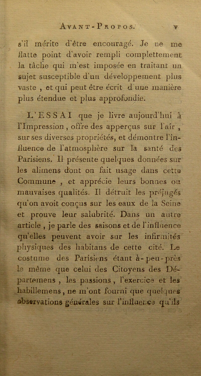 s'il mérite d’être encouragé. Je ne me flatte point d'avoir rempli complètement la tâche qui m’est imposée en traitant un sujet susceptible d’un développement plus vaste , et qui peut être écrit d une manière plus étendue et plus approfondie. L’ESSAI que je livre aujourd'hui à rimpression , offre des apperçus sur l’air , sur ses diverses propriétés, et démontre l’in- fluence de l’atmosphère sur la santé des Parisiens. Il présente quelques données sur les alimens dont on fait usage dans cette Commune , et apprécie leurs bonnes ou mauvaises qualités. Il détruit les préjugés qu’on avoit conçus sur les eaux de la Seine et prouve leur salubrité. Dans un autre article , je parle des saisons et de l'influence quelles peuvent avoir sur les infirmités physiques des habitans de cette cité. Le costume des Parisiens étant à-peu-près le même que celui des Citoyens des Dé- parternens , les passions , l’exercice et les habillernens, ne m’ont fourni que quel pu s observations générales sur T in fluet, ce cju ils