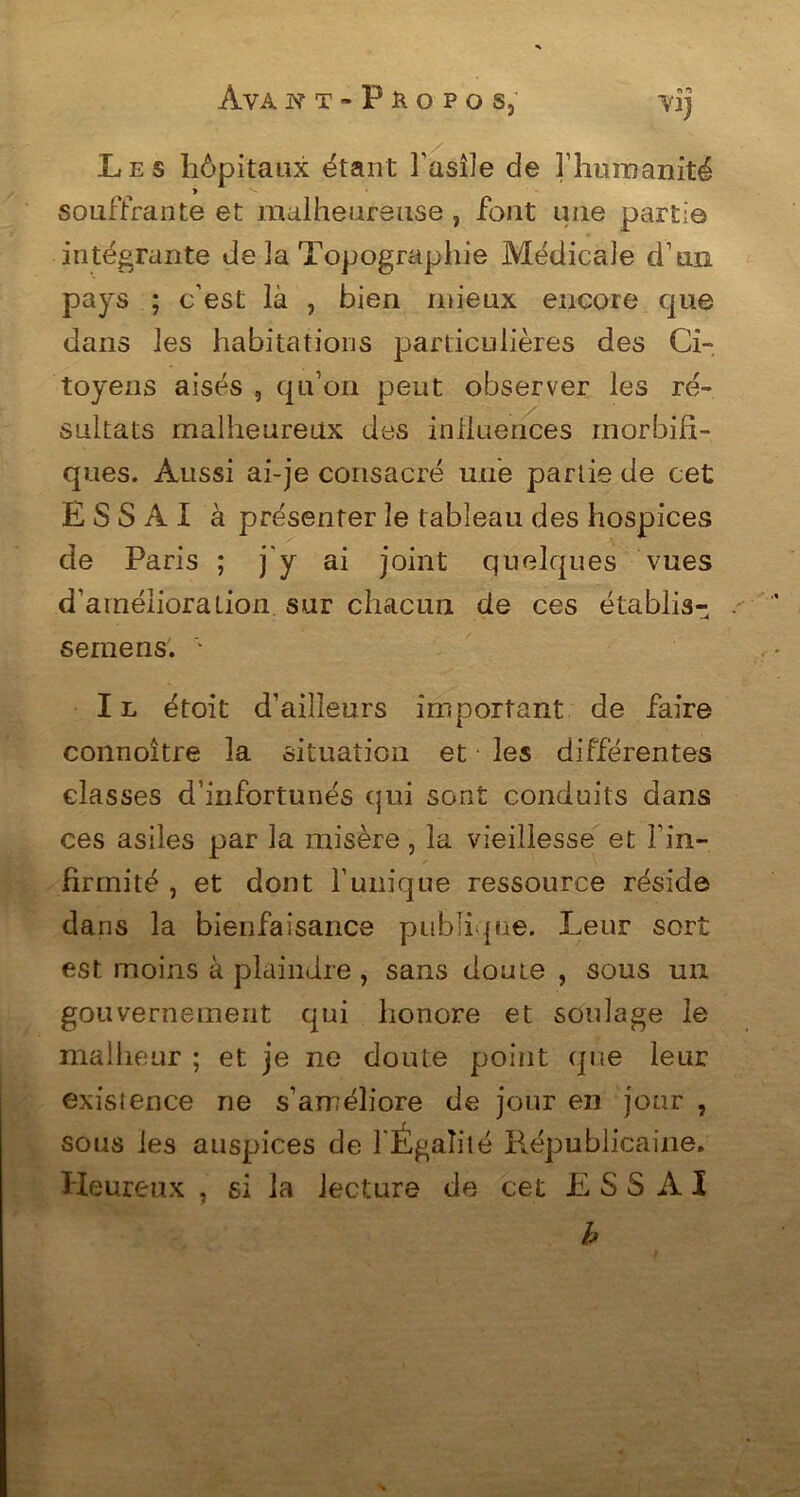 Ava kt-PropoSj vij Les hôpitaux étant 1'asiîe de rhuroanité > ^ souffrante et malheureuse ? font une parti© intégrante de la Topographie Médicale d'un pays ; c’est là , bien mieux encore que dans les habitations particulières des Ci- toyens aisés , qu’on peut observer les ré- sultats malheureux des influences morbifi- ques. Aussi ai-je consacré une partie de cet ESSAI à présenter le tableau des hospices de Paris ; j'y ai joint quelques vues d’amélioraLion sur chacun de ces établis- semens. * I l étoit d’ailleurs important de faire connoître la situation et les différentes classes d’infortunés qui sont conduits dans ces asiles par la misère, la vieillesse et l’in- firmité , et dont l’unique ressource réside dans la bienfaisance publique. Leur sort est moins à plaindre, sans doute , sous un gouvernement qui honore et soulage le malheur ; et je ne doute point que leur existence ne s’améliore de jour en jour , sous les auspices de 1 Égalité Républicaine. Heureux , si la lecture de cet ESSAI b