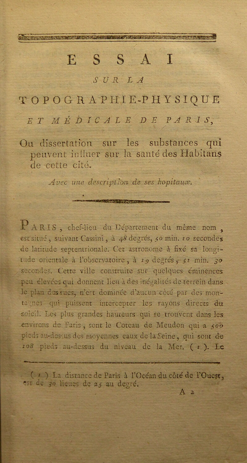 jgsjjgssisaiasgaes^ ESSAI SUR LA T O P O G R A P HI E-P HYSÏQUE ET MÉDICALE DE PARIS, Ou dissertation sur les substances qui peuvent inliuer sur la santé des Habitans de cette cité. Avec une description de ses hôpitaux. 1? A RIS , chef-lieu du Département du même nom , est situé, suivant Cassini, à 4S degrés, 50 min. 20 secondes de latitude septentrionale. Cet astronome à fixé sa longi- tude orientale à l'observatoire , à degrés -,- 52 min. 30 secondes. Cette ville construite sur quelques éminences peu élevées qui donnent lieu à des inégalités de terrein dans le plan des rues, n’est dominée d’aucun côté par des'mon- ta nés qui puissent intercepter les rayons directs du soleil. Les plus grandes hauteurs qui se trouvent dans les environs de Varia , sont le Coteau de Mcudon qui a 300 pieds au-dessus des moyennes eaux de la Veine, qui sont de 208 pieds au-dessus du niveau de la Mer. ( 2 ). Le ( > ) La distance de Paris à l’Océan du côté de l’Ouest, -sr de 30 lieues de 25 au degré. A a