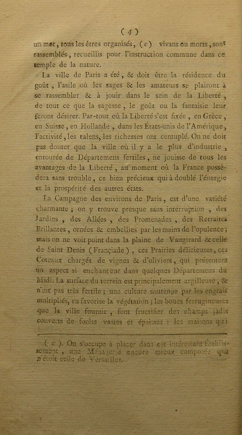 (O un mat, tous les êtres organisés, ( c ) vivans ou morts, sont rassemblés, recueillis pour l’instruction commune clans ce temple de la nature. La ville de Paris a été, & doit être la résidence du goût , l’asile où les sages 8c les amateurs sp plairont à se rassembler 8c à jouir dans le sein de la Liberté , de tout ce que la sagesse , le goût ou la fantaisie leur feront désirer. Par-tout où la Liberté s’est fixée , en Grèce , en Suisse, en Hollande , dans les États-unis de l’Amérique, l’activité , les talens, les richesses ont centuplé. On ne doit pas douter que la ville où il y a le plus d’industrie , entourée de Départemens fertiles , 11e jouisse de tous les avantages -de la Liberté , au moment où la France possé- dera sans trouble, ce bien précieux qui à doublé l’énergie et la prospérité des autres états. La Campagne des environs de Paris, est d’une variété charmante ; on y trouve presque sans interruption , des Jardins , des Allées , des Promenades , des Retraites Brillantes, ornées 8c embellies par les mains de l’opulence ; mais on ne voit point dans la plaine de Vaugirard 8c celle de Saint Denis (Françiade) , ces Prairies délicieuses, ces Coteaux chargés de vignes 8c d’oliviers , qui présentent un aspect si enchanteur dans quelques Départemens du Midi. La surface du terretn est principalement argillcusc , 8c A est pas très fertile ; une culture soutenue par les engrais multipliés, en favorise la végétation ; les boues ferrugineuses que la ville fournit , font fructifier des champs jadis couverts de forêts vastes et épaisses : les maisons qui On s’occupe à placer dans cet intéressant Lîabiis- ( c sc ment rfétolt celle de- V AL encore mieux composée que ersaiiies.