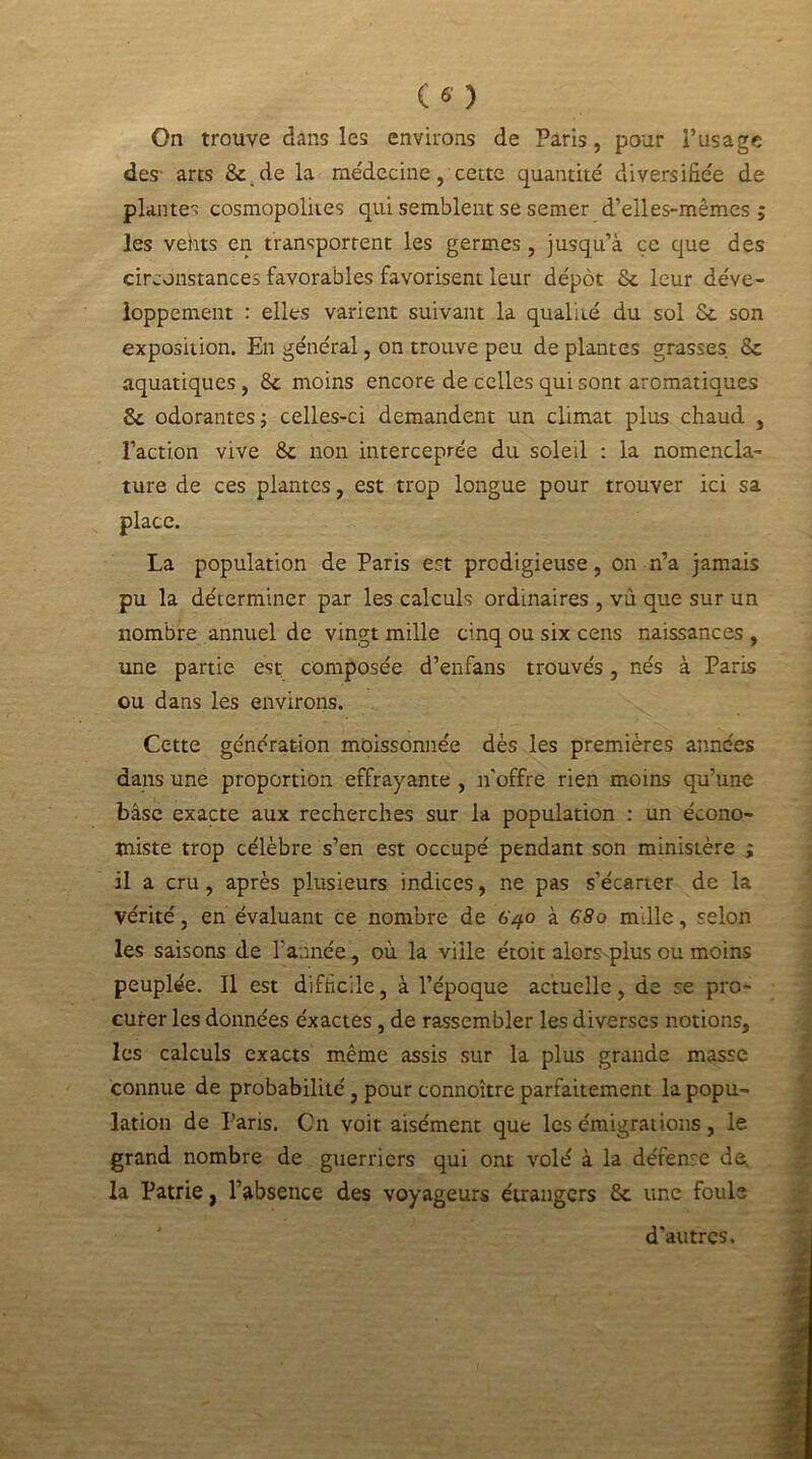 On trouve dans les environs de Paris, pour l’usage des arts 8c de la médecine, cette quantité diversifiée de plante cosmopolites qui semblent se semer d’elles-mêmes ; les veiits en transportent les germes , jusqu’à ce que des circonstances favorables favorisent leur dépôt Sc leur déve- loppement : elles varient suivant la qualité du sol 8c son exposition. En général, on trouve peu de plantes grasses 8c aquatiques , 8c moins encore de celles qui sont aromatiques 8c odorantes -, celles-ci demandent un climat plus chaud , l’action vive 8c non interceprée du soleil : la nomencla- ture de ces plantes, est trop longue pour trouver ici sa place. La population de Paris est prodigieuse, on n’a jamais pu la déterminer par les calculs ordinaires , vu que sur un nombre annuel de vingt mille cinq ou six cens naissances , une partie est composée d’enfans trouvés, nés à Paris ou dans les environs. Cette génération moissonnée dès les premières années dans une proportion effrayante , n'offre rien moins qu’une base exacte aux recherches sur la population : un écono- miste trop célèbre s’en est occupé pendant son ministère ; il a cru, après plusieurs indices, ne pas s’écarter de la vérité, en évaluant ce nombre de 640 à 680 mille, selon les saisons de l'année, où la ville étoit alors plus ou moins peuplée. Il est difficile, à l’époque actuelle, de se pro- curer les données éxactes , de rassembler les diverses notions, les calculs exacts même assis sur la plus grande masse connue de probabilité, pour connoître parfaitement la popu- lation de Paris. On voit aisément que les émigrations, le grand nombre de guerriers qui ont volé à la défense de^ la Patrie, l’absence des voyageurs étrangers 8c une foule d'autres.