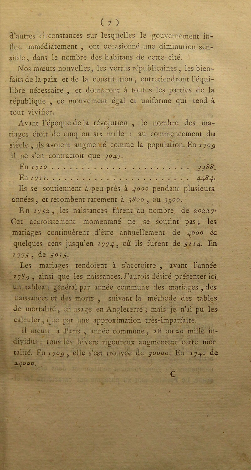(?) d'autres circonstances sur lesquelles le gouvernement in- flue immédiatement , ont occasionné une diminution sen- sible, dans le nombre des habitans de cette cite'. Nos mœurs nouvelles, les vertus républicaines , les bien- faits.de la paix et de la constitution , entretiendront l’équi- libre nécessaire , et donneront à toutes les parties de la république , ce mouvement égal et uniforme qui tend à tout viyifier. Avant l’époque de la révolution , le nombre des ma- riages étoit de cinq ou six mille : au commencement du siècle, ils avoient augmenté comme la population. En 27o$ il ne s’en contractoit que 3037. En 2720 3388. En 7 7 2 z 44S4. Ils se soutiennent à-peu-près à 3.000 pendant plusieurs années, et retombent rarement à 3800 , ou 3^00. En 275a, les naissances fdrent au nombre de 2.02.2.7* Cet accroissement momentané ne se soutint pas; les mariages continuèrent d’ètrc annuellement de 4000 8c v * quelques cens jusqu’en *774, ou ils furent de 5224. En 7 775 , de 5025. Les mariages tendoient à s’accroître , avant l’année 2 7S_9, ainsi que les naissances. J’aurois désiré présenter ici un tableau général par année commune des mariages , des naissances et des morts , suivant la méthode des tables de mortalité, en usage en Angleterre ; mais je n’ai pu les calculer, que par une approximation très-imparfaite. Il meurt à Paris , année commune, 18 0112.0 mille in- dividus : tous les hivers rigoureux augmentent cette mor talité. Eu 270c?, elle s’est trouvée de 30000. En 2740 de 24000. C