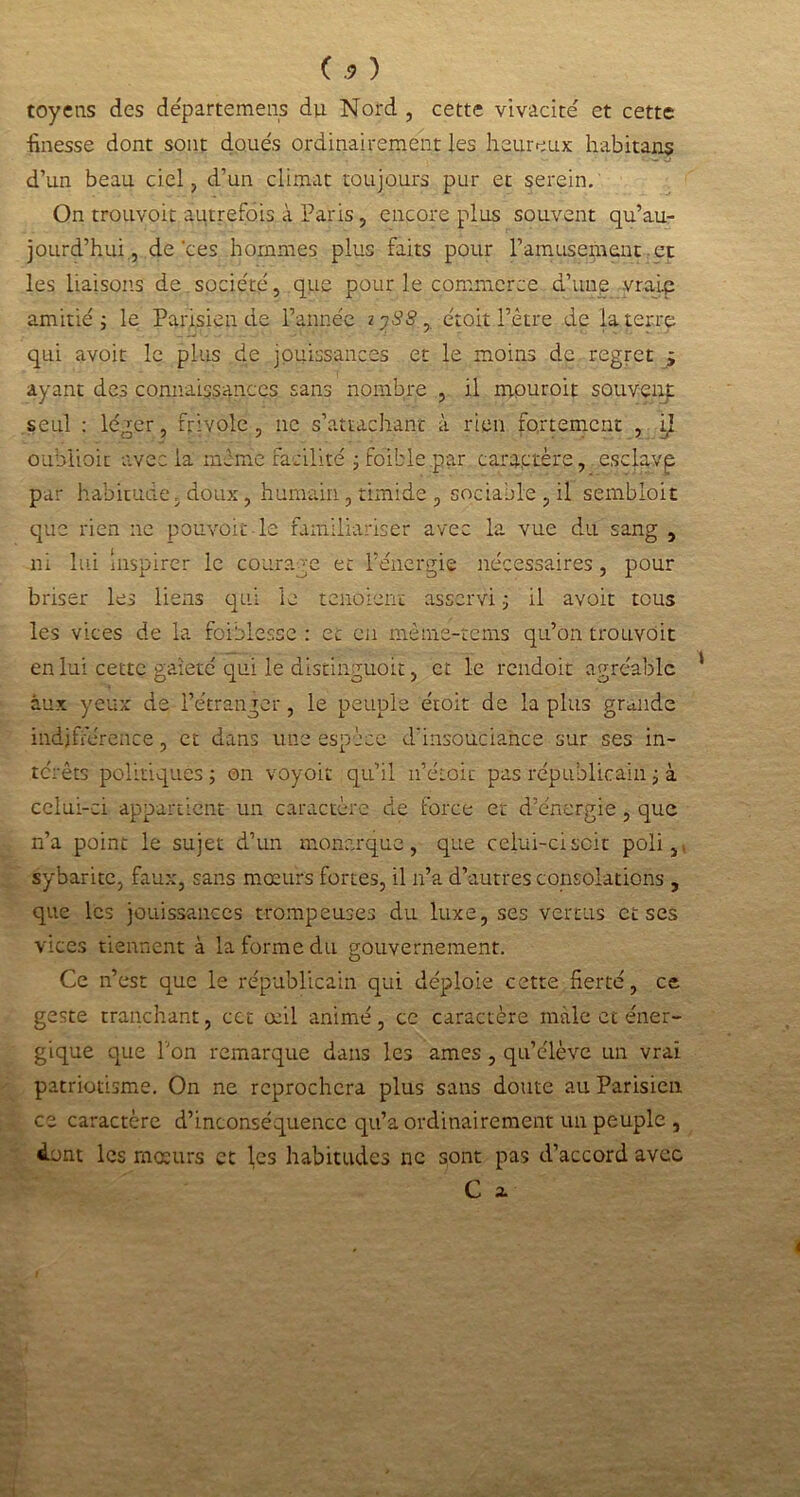 toyens des départemens du Nord , cette vivacité' et cette ■finesse dont sont doue's ordinairement les heureux habitant d’un beau ciel, d’un climat toujours pur et serein. On trouvoit autrefois à Paris, encore plus souvent qu’au- jourd’hui, de ces hommes plus faits pour l’amusement et les liaisons de société, que pour le commerce d’une vraie amitié 5 le Parisien de l’année z 38$, étoit l’être de la terre qui avoit le plus de jouissances et le moins de regret j ayant des connaissances sans nombre , il mouroit souvent seul : léger, frivole, 11e s’attachant à rien fortement , iî oublioic avec la même facilité ; faible .par caractère, esclavp par habitude, doux, humain, timide , sociable , il sembioit que rien ne pouvoir le familiariser avec la vue du sang , ni lui Inspirer le courage et l’énergie nécessaires, pour briser les liens qui le tenaient asservi ; il avoir tous les vices de la faiblesse : et en mème-tems qu’on trouvoit en lui cette gaieté qui le distinguoit, et le rendoit agréable 1 aux yeux de l’étranger, le peuple étoit de la plus grande indifférence, et dans une espèce d'insouciance sur ses in- térêts politiques ; on voyoit qu’il u’étoic pas républicain ; à celui-ci appartient un caractère de force et d’énergie, que n’a point le sujet d’un monarque, que ceiui-ciscit poli,, sybarite, faux, sans mœurs fortes, il n’a d’autres consolations , que les jouissances trompeuses du luxe, ses vertus et ses vices tiennent à la forme du gouvernement. Ce n’est que le républicain qui déploie cette fierté, ce geste tranchant, cct œil animé, ce caractère male et éner- gique que l'on remarque dans les âmes , qu’élève un vrai patriotisme. On ne reprochera plus sans doute au Parisien ce caractère d’inconséquence qu’a ordinairement un peuple , dont les mœurs et les habitudes ne sont pas d’accord avec C 2.