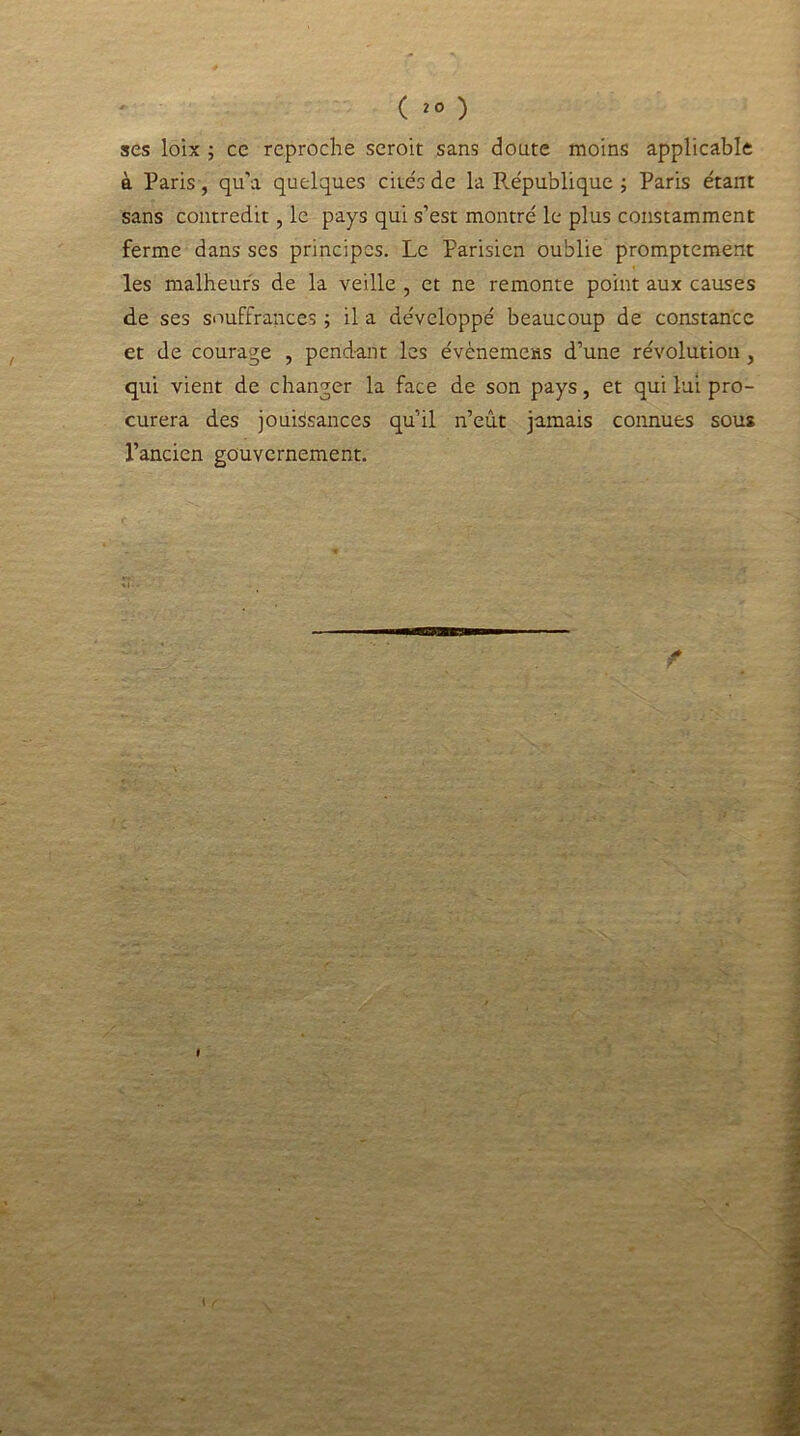 ( 20 ) ses loix ; ce reproche seroit sans doute moins applicable à Paris, qu’a quelques cités de la république ; Paris étant sans contredit, le pays qui s’est montré le plus constamment ferme dans ses principes. Le Parisien oublie promptement les malheurs de la veille , et ne remonte point aux causes de ses souffrances ; il a développé beaucoup de constance et de courage , pendant les événements d’une révolution , qui vient de changer la face de son pays, et qui lui pro- curera des jouissances qu’il n’eût jamais connues sous l’ancien gouvernement.