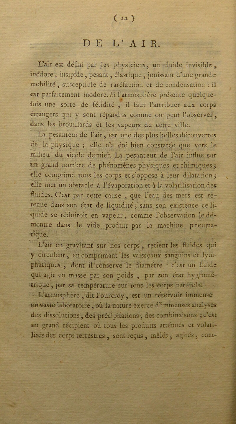 ( ** ) DE L’AIR. L'air est défini par les physiciens, un fluide invisible, ïnddore, insipide, pesant, élastique , jouissant d'une grande mobilité, susceptible de raréfaction et de condensation : il est parfaitement inodore. Si l’atmosphère présente quelque- fois une sorte de fétidité , il faut l’attribuer aux corps étrangers qui y sont répandus comme on peut l’observer, dans les brouillards et les vapeurs de cette ville. La pesanteur de l’air, est une des plus belles découvertes de la physique ; elle n’a été bien constatée que vers le milieu du siècle dernier. La pesanteur de l’air influe sur un grand nombre de phénomènes physiques et chimiques ; elle comprime tous les corps et s’oppose à leur dilatation ; elle met un obstacle à l’évaporation et à la volatilisation des fluides. C’est par cette cause , que l’eau des mers est re- tenue dans son état de liquidité ; sans son existence ce li- quide se réduiroit en vapeur, comme l’observation le dé- montre dans le vide produit par la machine pneuma- tique. L*air en gravitant sur nos corps , retient les fluides qui y circulent, en comprimant les vaisseaux sanguins et lym- phatiques , dont il conserve le diamètre : c'est un fluide qui agit en masse par son poids , par son état hygromé- trique, par sa température sur tous les corps naturels. L’atniosphèrc , dit Fourcroy, est un réservoir immense im vaste laboratoire, où la nature exerce d’immenses analyses des dissolutions , des précipitations, des combinaisons ; c’est un grand récipient où tous les produits atténués et volati- lisés des corps terrestres , sont reçus , mêlés 3 agités, com-