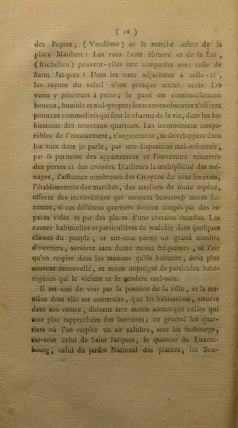 C *«■ ) des Piques , ( Vendôme ) et le marche' infect de la place Maubert ! Les rues f aint Honore' et de la Loi , (Richelieu) peuvent-elles être comparées avec celle de Saint Jacques ? Dans les rues adjac entes à celle - ci , les rayons du soleil n’ont presque aucun accès. Les vents y pénètrent à peine ; le pavé est continuellement boueux, humide et mal-propre ; les maisons obscures n’offrent point ces commodités qui font le charme de la vie, dans les ha- bitations des nouveaux quartiers. Les inconvéniens insépa- rables de l’entassement, s’augmentent, se développent dans les rues dont je parle, par une disposition mal-ordonnée , par la petitesse des appartemens et l’ouverture resserrée des portes et des croisées. D’ailleurs la multiplicité des mé- nages, l’affluence nombreuse des Citoyens de tous les états, l’établissement des marchés, des atteliers de toute espèce, offrent des inconvéniens qui seroient beaucoup moins fu- nestes, si ces différens quartiers étoient coupés' par des es- paces vides et par des places d’une certaine étendue. Les causes habituelles et particulières de maladie dans quelques classes du peuple , et sur-tout parmi un grand nombre d’ouvriers, seroient sans doute moins fréquentes , si l’air qu’on respire dans les maisons qu’ils habitent, étoit plus souvent renouvelle, et moins imprégné de particules hété- rogènes qui le vicient et le tendent mal-sain. Il est aisé de voir par la position de la ville , et la ma- nière dont elle est construite, que les habitations, situées dans son centre , doivent être moins aérées que celles qui sont plus rapprochées des barrières ; en général les quar- tiers où l’on respire un air salubre, sont les faubourgs, sur-tout celui de iaint Jacques, .le quartier du Luxem- bourg , celui du jardin National des plantes, les Bon-