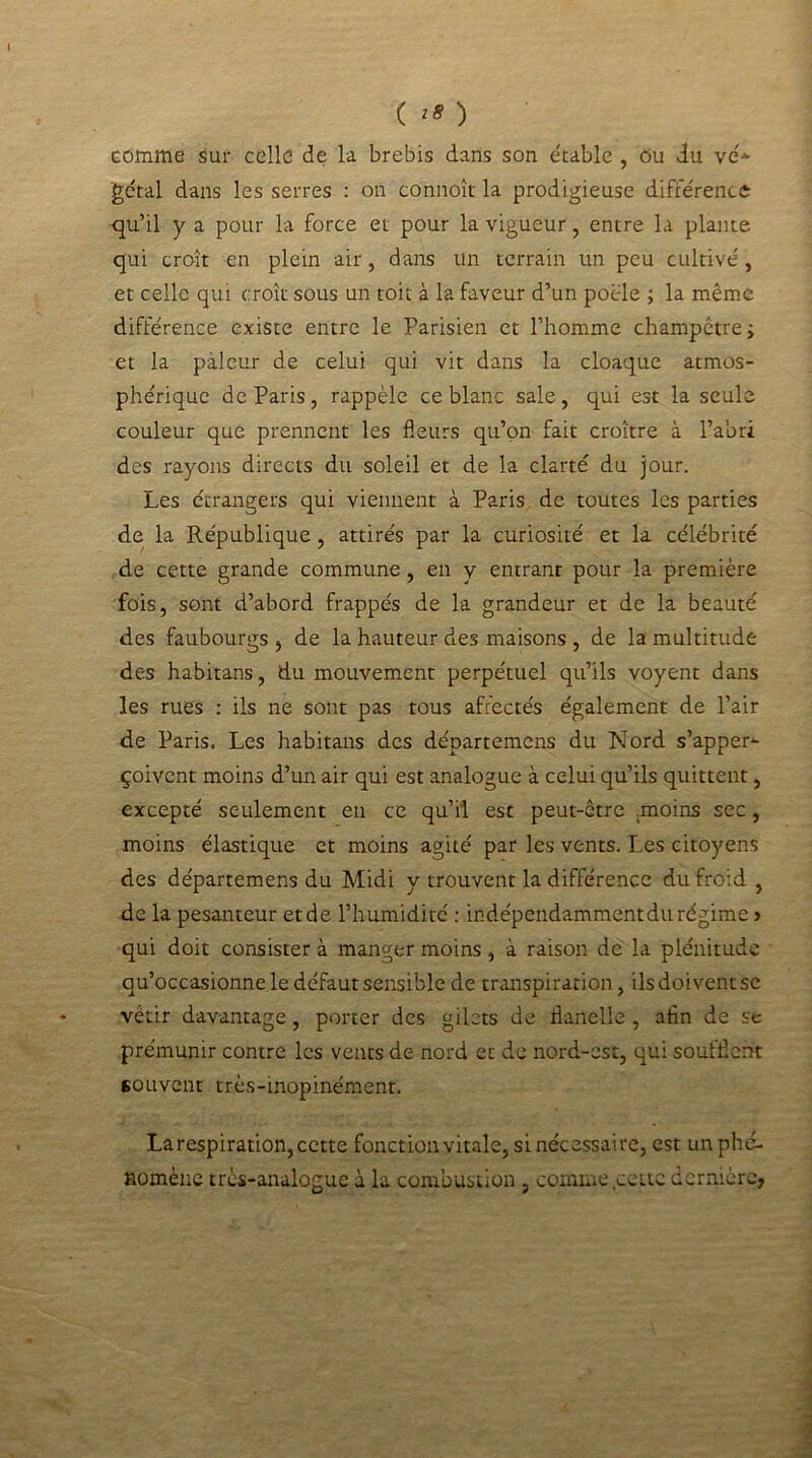 ( *8 ) comme sur celle de la brebis dans son étable , Ou du vé* gétal dans les serres : on connoît la prodigieuse différence qu’il y a pour la force et pour la vigueur, entre la plante qui croît en plein air, dans un terrain un peu cultivé, et celle qui croît sous un toit à la faveur d’un poêle ; la même différence existe entre le Parisien et l’homme champêtre ; et la pâleur de celui qui vit dans la cloaque atmos- phérique de Paris, rappèle ce blanc sale, qui est la seule couleur que prennent les fleurs qu’on fait croître à l’abri des rayons directs du soleil et de la clarté du jour. Les étrangers qui viennent à Paris de toutes les parties de la République, attirés par la curiosité et la célébrité de cette grande commune, en y entrant pour la première fois, sont d’abord frappés de la grandeur et de la beauté des faubourgs , de la hauteur des maisons , de la multitude des habitans, du mouvement perpétuel qu’ils voyent dans les rues : ils ne sont pas tous affectés également de l’air de Paris. Les habitans des départemens du Nord s’apper- çoivent moins d’un air qui est analogue à celui qu’ils quittent, excepté seulement eu ce qu’il est peut-être .moins sec, moins élastique et moins agité par les vents. Les citoyens des départemens du Midi y trouvent la différence du froid , de la pesanteur et de l’humidité : indépendamment du régime > qui doit consister à manger moins, à raison de la plénitude qu’occasionne le défaut sensible de transpiration, ils doivent se vêtir davantage, porter des gilets de flanelle , afin de se prémunir contre les vents de nord et de nord-est, qui soufflent souvent très-inopinément. Larespiration, cette fonction vitale, si nécessaire, est un phé- nomène très-analogue à la combustion , comme cette dernière,